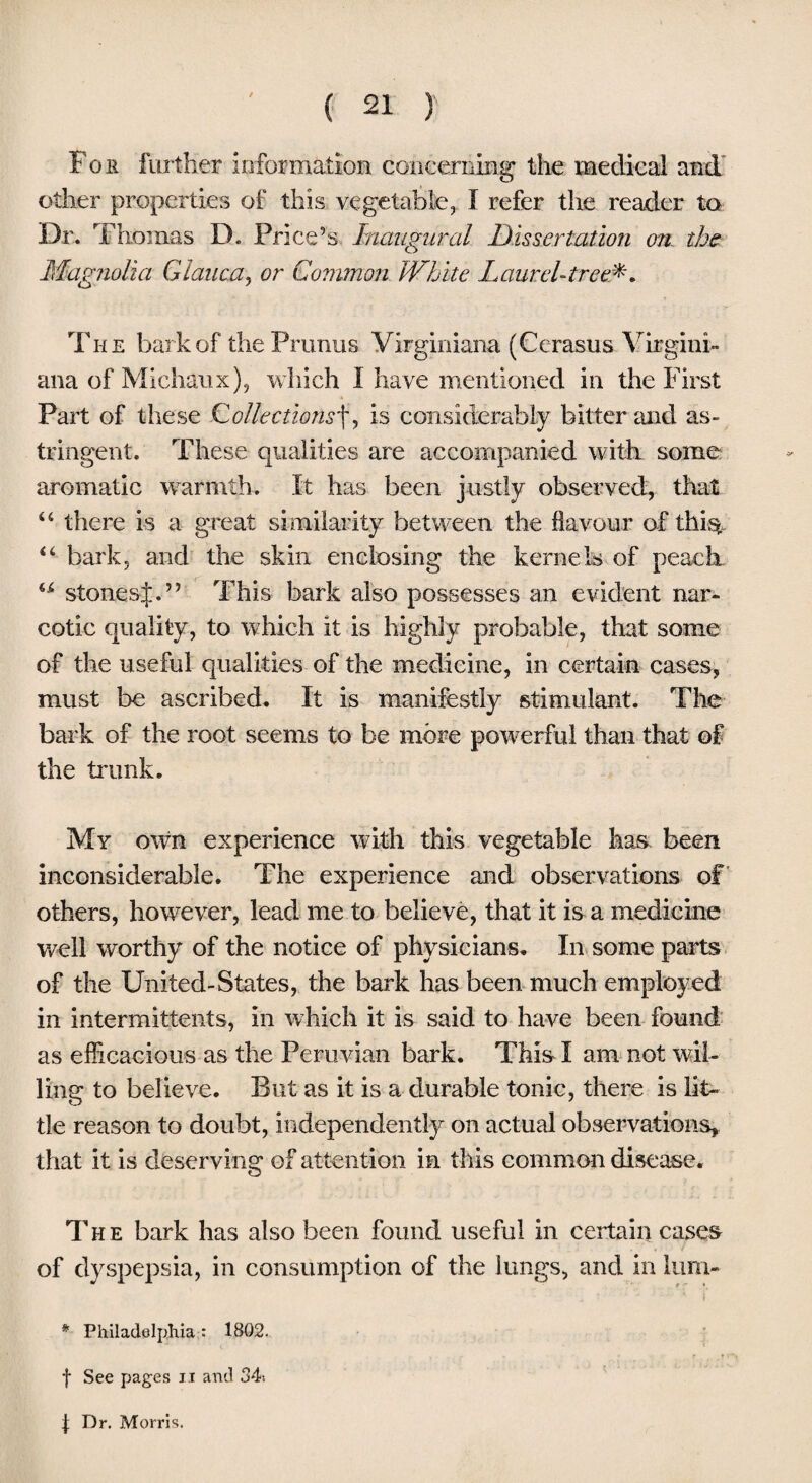 For further information concerning the medical and other properties of this vegetable, I refer the reader to Dr. Thomas D. Price’s Inaugural Dissertation on. the Magnolia Glaiica, or Common White Laurel-tree*. The bark of thePrunus Virginiana (Cerasus Virgin!- ana of Michaux), which I have mentioned in the First Part of these Collectionsf, is considerably bitter mid as¬ tringent. These qualities are accompanied with some aromatic warmth. It has been justly observed, that “ there is a great similarity between the flavour of this, 44 bark, and the skin enclosing the kernels of peach u stonesj.” This bark also possesses an evident nar¬ cotic quality, to which it is highly probable, that some of the useful qualities of the medicine, in certain cases, must be ascribed. It is manifestly stimulant. The bark of the root seems to be more powerful than that of the trunk. My own experience with this vegetable has been inconsiderable. The experience and observations of others, however, lead me to believe, that it is a medicine well worthy of the notice of physicians. In some parts of the United-States, the bark has been much employed in intermittents, in which it is said to have been found as efficacious as the Peruvian bark. This I am not wil¬ ling to believe. But as it is a durable tonic, there is lit¬ tle reason to doubt, independently on actual observations, that it is deserving of attention in this common disease. The bark has also been found useful in certain cases of dyspepsia, in consumption of the lungs, and in lum- * Philadelphia : 1802. f See pages i t and 34> Dr. Morris.