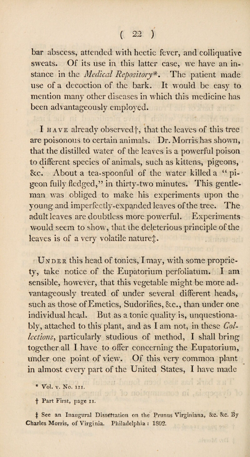 bar abscess, attended with hectic fever, and colliquative sweats. Of its use in this latter case, we have an in¬ stance in the Medical Repository*. The patient made use of a decoction of the bark. It would be easy to mention many other diseases in which this medicine has been advantageously employed. I have already observedf, that the leaves of this tree are poisonous to certain animals. Dr. Morris has shown, that the distilled water of the leaves is a powerful poison to different species of animals, such as kittens, pigeons, &c. About a tea-spoonful of the water killed a u pi¬ geon fully fledged,” in thirty-two minutes. This gentle¬ man was obliged to make his experiments upon the young and imperfectly-expanded leaves of the tree. The adult leaves are doubtless more powerful. Experiments would seem to show, that the deleterious principle of the leaves is of a very volatile naturej. Under this head of tonics, I may, with some proprie¬ ty, take notice of the Eupatorium perfoliatum. I am sensible, however, that this vegetable might be more ad¬ vantageously treated of under several different heads, such as those of Emetics, Sudorifics, &c., than under one individual head. But as a tonic quality is, unquestiona¬ bly, attached to this plant, and as I am not, in these Col¬ lections ^ particularly studious of method, I shall bring together all I have to offer concerning the Eupatorium, under one point of view. Of this very common plant in almost every part of the United States, I have made * Vol. v. No. in. f Part First, page ix. t See an Inaugural Dissipation on the Prunus Virginiana, 8tc. &c. By Charles Morris, of Virginia. Philadelphia: 1802.