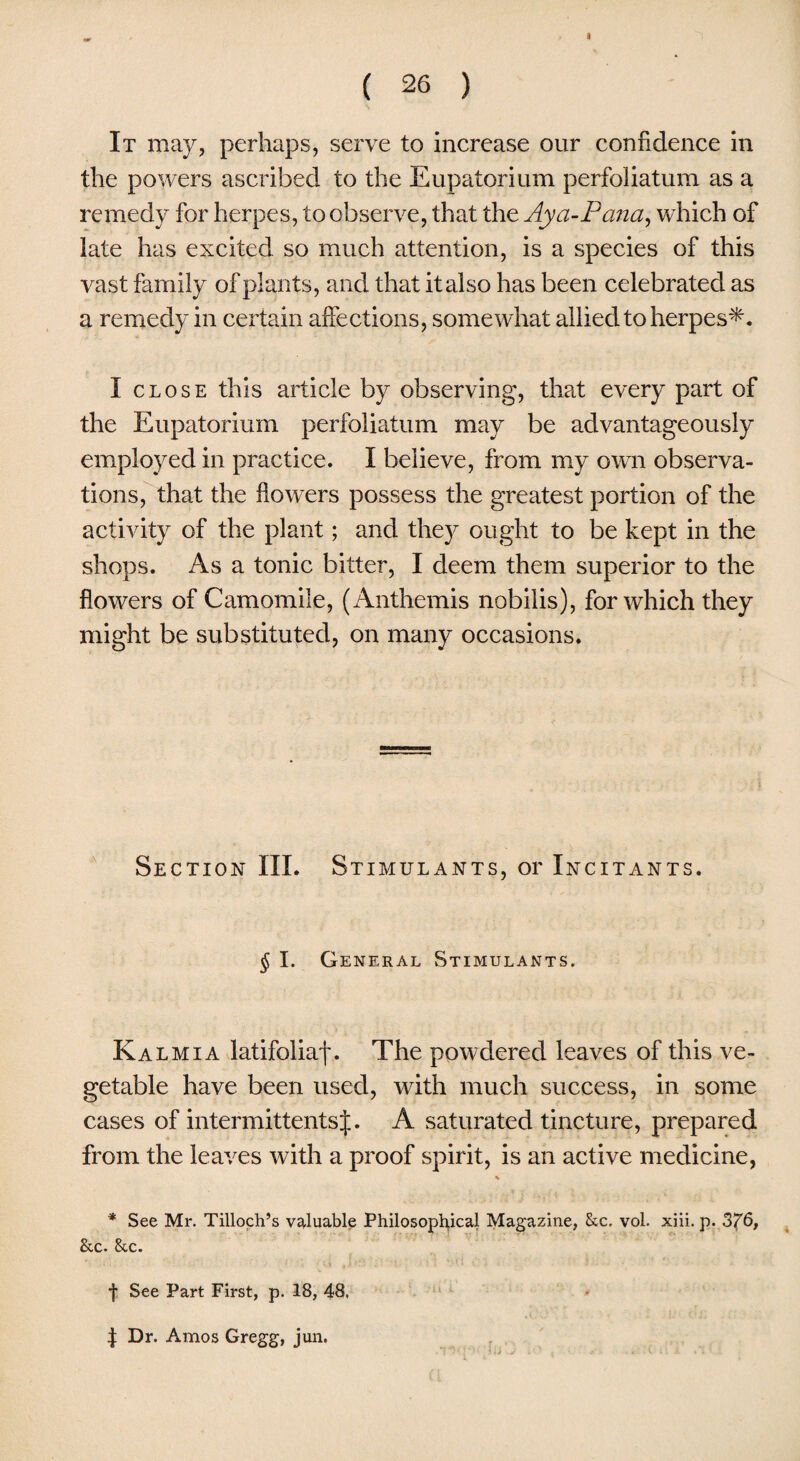 It may, perhaps, serve to increase our confidence in the powers ascribed to the Eupatorium perfoliatum as a remedy for herpes, to observe, that the Ay a-P ana, which of late has excited so much attention, is a species of this vast family of plants, and that it also has been celebrated as a remedy in certain affections, somewhat allied to herpes*. I close this article by observing, that every part of the Eupatorium perfoliatum may be advantageously employed in practice. I believe, from my own observa¬ tions, that the flowers possess the greatest portion of the activity of the plant; and they ought to be kept in the shops. As a tonic bitter, I deem them superior to the flowers of Camomile, (Anthemis nobilis), for which they might be substituted, on many occasions. Section III. Stimulants, or Incitants. § I. General Stimulants. Kalmia latifoliaf. The powdered leaves of this ve¬ getable have been used, with much success, in some cases of intermittentsf. A saturated tincture, prepared from the leaves with a proof spirit, is an active medicine, % * See Mr. Tilloch’s valuable Philosophical Magazine, See. vol. xiii. p. 376, See. &c. f See Part First, p. 18, 48, | Dr. Amos Gregg, jun.