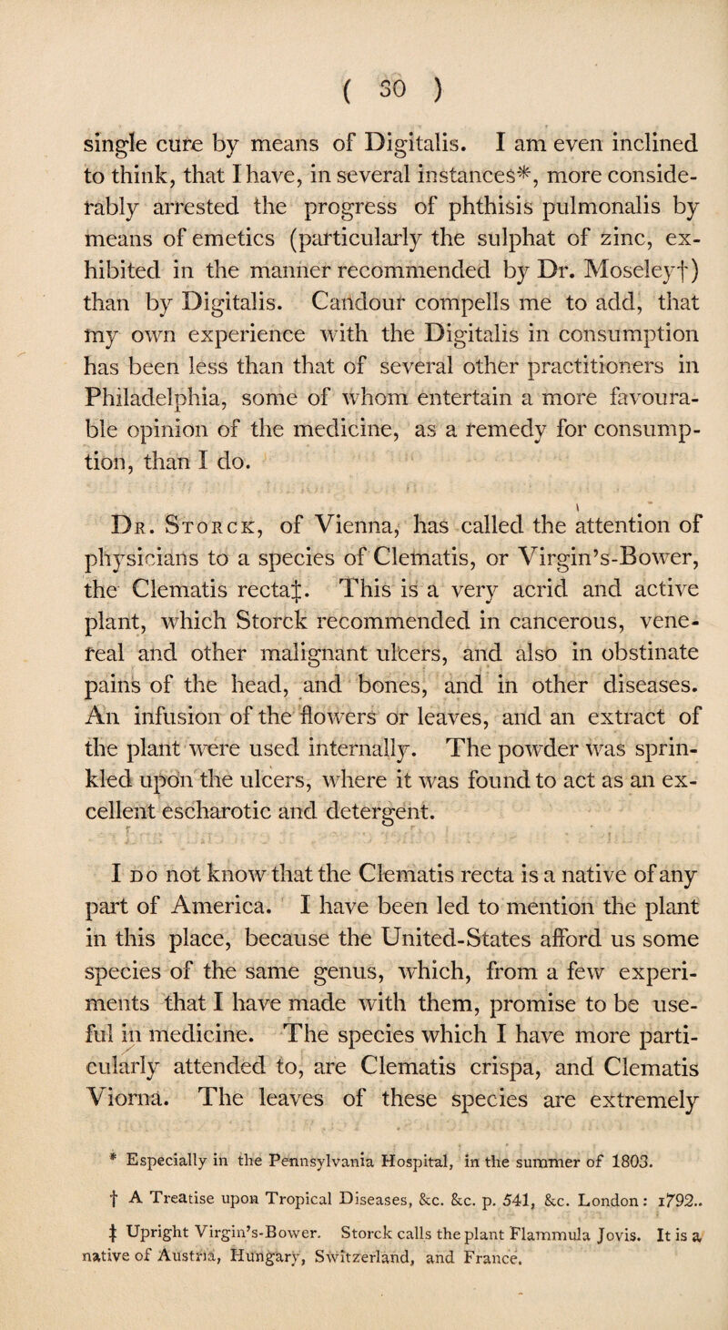 single cure by means of Digitalis. I am even inclined to think, that I have, in several instances*, more conside¬ rably arrested the progress of phthisis pulmonalis by means of emetics (particularly the sulphat of zinc, ex¬ hibited in the manner recommended by Dr. Moseleyf) than by Digitalis. Caridour compells me to add, that my own experience with the Digitalis in consumption has been less than that of several other practitioners in Philadelphia, some of whom entertain a more favoura¬ ble opinion of the medicine, as a remedy for consump¬ tion, than I do. i Dr. Storck, of Vienna, has called the attention of physicians to a species of Clematis, or Virgin’s-Bower, the Clematis rectaj. This is a very acrid and active plant, which Storck recommended in cancerous, vene¬ real and other malignant ulcers, and also in obstinate pains of the head, and bones, and in other diseases. An infusion of the flowers or leaves, and an extract of the plant were used internally. The powder was sprin¬ kled upon the ulcers, where it was found to act as an ex¬ cellent escharotic and detergent. Ido not know that the Clematis recta is a native of any pail of America. I have been led to mention the plant in this place, because the United-States afford us some species of the same genus, which, from a few experi¬ ments that I have made with them, promise to be use¬ ful in medicine. The species which I have more parti¬ cularly attended to, are Clematis crispa, and Clematis Viorna. The leaves of these species are extremely * Especially in the Pennsylvania Hospital, in the summer of 1803. f A Treatise upon Tropical Diseases, &c. &c. p. 541, &c. London: i/92.. | Upright Virgin’s-Bower. Storck calls the plant Flammula Jovis. It is a native of Austria, Hungary, Switzerland, and France.