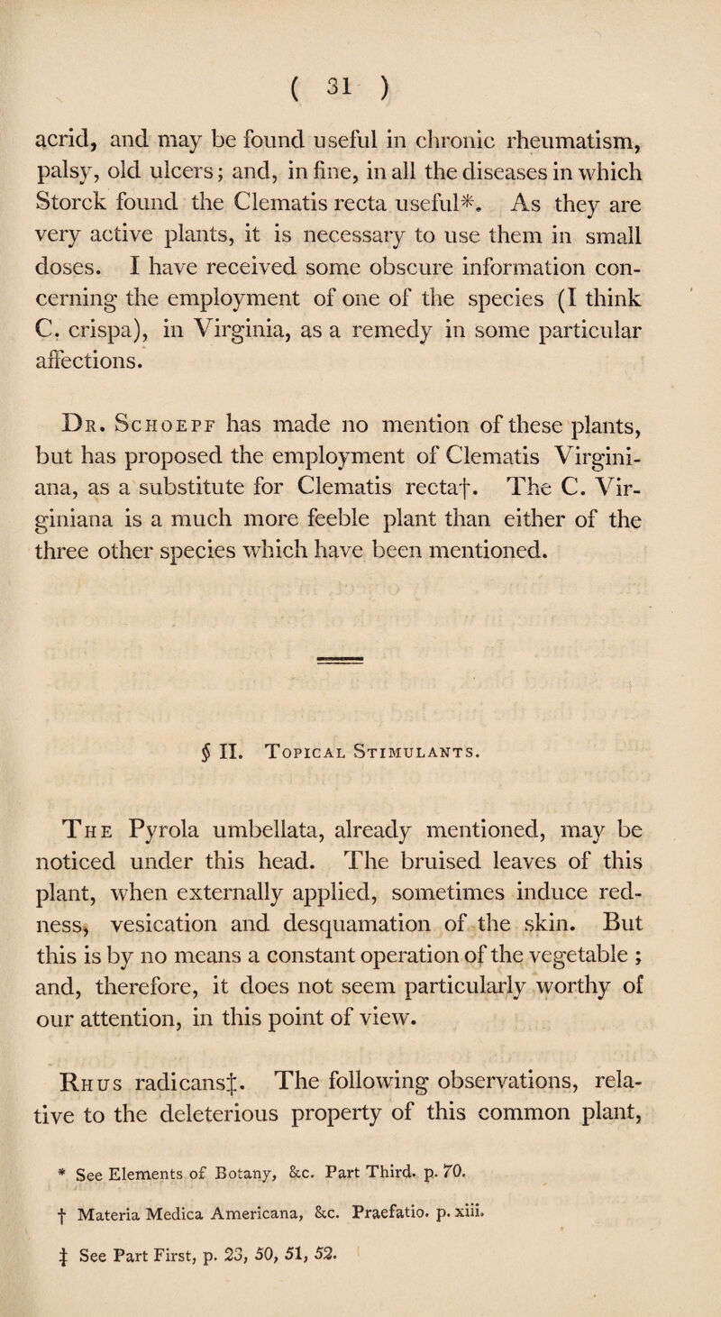 acrid, and may be found useful in chronic rheumatism, palsy, old ulcers; and, in line, in all the diseases in which Storck found the Clematis recta useful*. As they are very active plants, it is necessary to use them in small doses. I have received some obscure information con¬ cerning the employment of one of the species (I think C. crispa), in Virginia, as a remedy in some particular affections. Dr. Schoepe has made no mention of these plants, but has proposed the employment of Clematis Virgini- ana, as a substitute for Clematis rectaf. The C. Vir¬ gin km a is a much more feeble plant than either of the three other species which have been mentioned. § II. Topical Stimulants. The Pyrola umbeliata, already mentioned, may be noticed under this head. The bruised leaves of this plant, when externally applied, sometimes induce red¬ ness, vesication and desquamation of the skin. But this is by no means a constant operation of the vegetable ; and, therefore, it does not seem particularly worthy of our attention, in this point of view. Rhus radicansj. The following observations, rela¬ tive to the deleterious property of this common plant, * See Elements of Botany, &c. Part Third, p. 70. f Materia Medica Americana, &c. Praefatio. p. xiii, 4 See Part First, p. 23, 50, 51, 52.