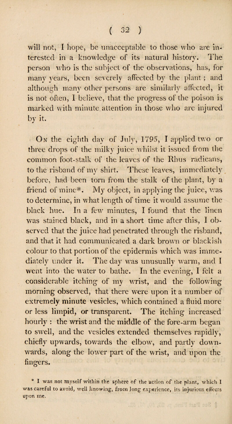 ( ) will not, I hope, be unacceptable to those who are in¬ terested in a knowledge of its natural history. The person who is the subject of the observations, has, for many years, been severely affected by the plant; and although many other persons are similarly affected, it is not often, I believe, that the progress of the poison is marked with minute attention in those who are injured by it. On the eighth day of July, 1795, I applied two or three drops of the milky juice whilst it issued from the common foot-stalk of the leaves of the Rhus radicans, to the risband of my shirt. These leaves, immediately before, had been torn from the stalk of the plant, by a friend of mine*. My object, in applying the juice, teas to determine, in what length of time it would assume the black hue. In a few minutes, I found that the linen was stained black, and in a short time after this, I ob¬ served that the juice had penetrated through the risband, and that it had communicated a dark brown or blackish colour to that portion of the epidermis which was imme¬ diately under it. The day was unusually warm, and I went into the water to bathe. In the evening, I felt a considerable itching of my wrist, and the following morning observed, that there were upon it a number of extremely minute vesicles, which contained a fluid more or less limpid, or transparent. The itching increased hourly : the wrist and the middle of the fore-arm began to swell, and the vesicles extended themselves rapidly, chiefly upwards, towards the elbow, and partly down¬ wards, along the lower part of the wrist, and upon the fingers. * I was not myself within the sphere of the action of the plant, which 1 was careful to avoid, well knowing, from long experience, its injurious effects upon me.