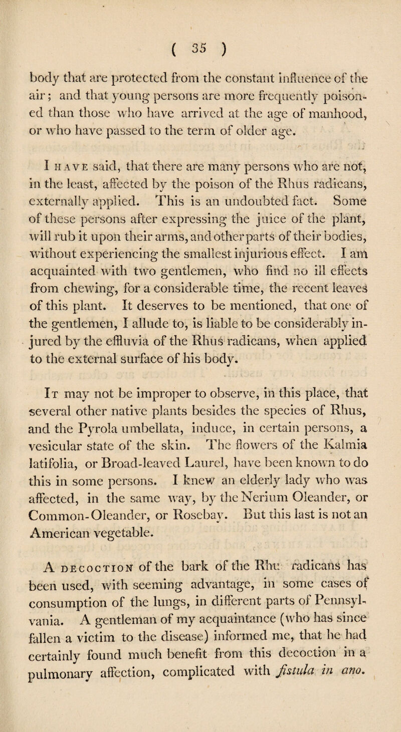 body that are protected from the constant Influence of the air; and that young persons are more frequently poison¬ ed than those who have arrived at the age of manhood, A or who have passed to the term of older age. I have said, that there are many persons who are not, in the least, affected by the poison of the Rhus radicans, externally applied. This is an undoubted fact. Some of these persons after expressing the juice of the plant, will rub it upon their arms, and other parts of their bodies, without experiencing the smallest injurious effect. I am acquainted with two gentlemen, who find no ill effects from chewing, for a considerable time, the recent leaves of this plant. It deserves to be mentioned, that one of the gentlemen, I allude to, is liable to be considerably in¬ jured by the effluvia of the Rhus radicans, when applied to the external surface of his body. It may not be improper to observe, in this place, that several other native plants besides the species of Rhus, and the Pyrola umbellata, induce, in certain persons, a vesicular state of the skin. The flowers of the Kalrnia latifolia, or Broad-leaved Laurel, have been known to do this in some persons. I knew an elderly lady who was affected, in the same way, by the Nerium Oleander, or Common-Oleander, or Rose bay. But this last is not an American vegetable. A decoction of the bark of the Rhu radicans has been used, with seeming advantage, in some cases of consumption of the lungs, in different parts of Pennsyl¬ vania. A gentleman of my acquaintance (who has since fallen a victim to the disease) informed me, that he had certainly found much benefit from this decoction in a pulmonary affection, complicated with fistula in arm.