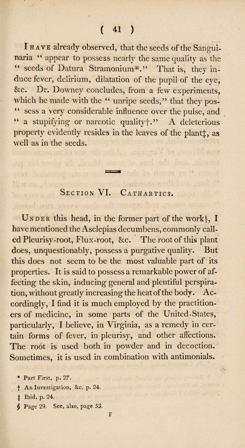 I have already observed, that the seeds of the Sangui- naria 44 appear to possess nearly the same quality as the “ seeds of Datura Stramonium^.’’ That is, they in¬ duce fever, delirium, dilatation of the pupil of the eye, &c. Dr. Downey concludes, from a few experiments, which he made with the 44 unripe seeds,” that they pos- 44 sess a very considerable influence over the pulse, and 44 a stupifying or narcotic qualityf.” A deleterious property evidently resides in the leaves of the plantf, as well as in the seeds. Section VI. Cathartics. Under this head, in the former part of the Xvork§, I have mentioned the Asclepias decumbens, commonly call- _ r . ed Pleurisy-root, Flux-root, &c. The root of this plant does, unquestionably, possess a purgative quality. But this does not seem to be the most valuable part of its properties. It is said to possess a remarkable power of af¬ fecting the skin, inducing general and plentiful perspira¬ tion, without greatly increasing the heat of the body. Ac¬ cordingly, I find it is much employed by the practition¬ ers of medicine, in some parts of the United-States, particularly, I believe, in Virginia, as a remedy in cer¬ tain forms of fever, in pleurisy, and other affections. The root is used both in powder and in decoction. Sometimes, it is used in combination with antimonials. * Part First, p. 27. f An Investigation, &c. p. 24. | Ibid. p. 24. § Page 29. See, also, page 53. T