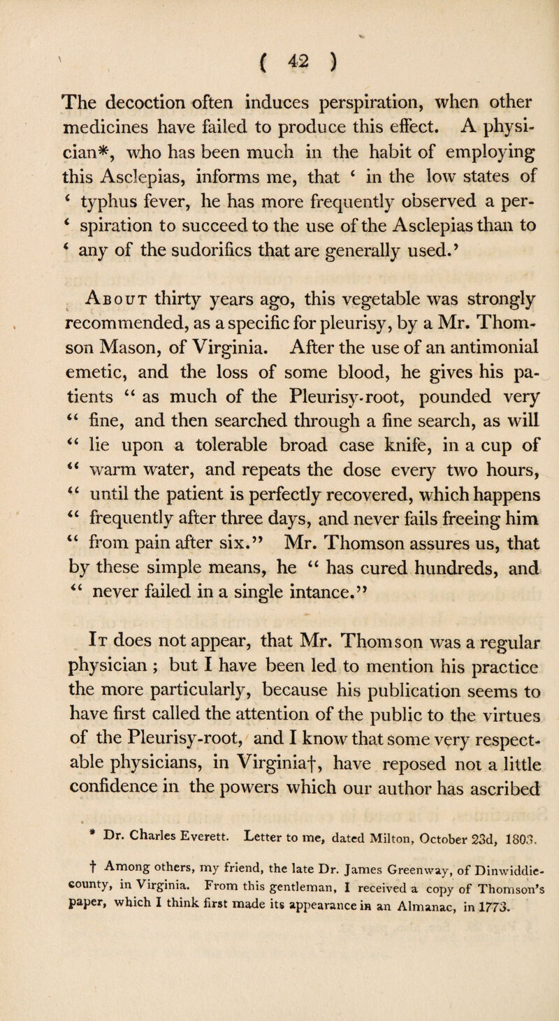 The decoction often induces perspiration, when other medicines have failed to produce this effect. A physi¬ cian*, who has been much in the habit of employing this Asclepias, informs me, that 4 in the low states of 4 typhus fever, he has more frequently observed a per- 4 spiration to succeed to the use of the Asclepias than to 4 any of the sudorilics that are generally used.’ About thirty years ago, this vegetable was strongly recommended, as a specific for pleurisy, by a Mr. Thom¬ son Mason, of Virginia. After the use of an antimonial emetic, and the loss of some blood, he gives his pa¬ tients 44 as much of the Pleurisy-root, pounded very 44 fine, and then searched through a fine search, as will 44 lie upon a tolerable broad case knife, in a cup of 44 warm water, and repeats the dose every two hours, 44 until the patient is perfectly recovered, which happens 44 frequently after three days, and never fails freeing him 44 from pain after six.” Mr. Thomson assures us, that by these simple means, he 44 has cured hundreds, and 44 never failed in a single intance.” It does not appear, that Mr. Thomson was a regular physician ; but I have been led to mention his practice the more particularly, because his publication seems to have first called the attention of the public to the virtues of the Pleurisy-root, and I know that some very respect¬ able physicians, in Virginiaf, have reposed not a little confidence in the powers which our author has ascribed » * Dr. Charles Everett. Letter to me, dated Milton, October 23d, 1803. f Among others, my friend, the late Dr. James Greenway, of Dinwiddie- county, in Virginia. From this gentleman, I received a copy of Thomson’s paper, which I think first made its appearance in an Almanac, in 1773.