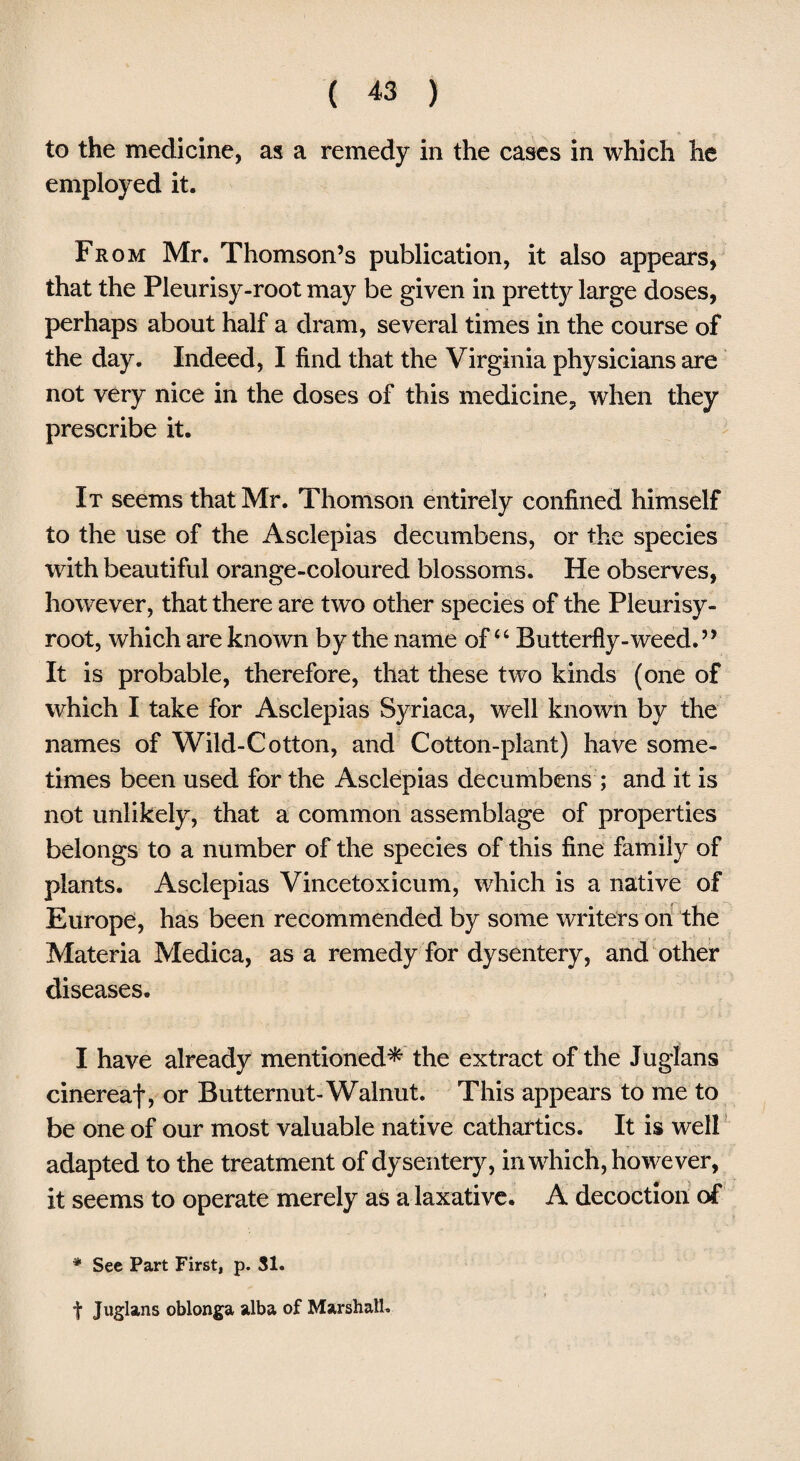to the medicine, as a remedy in the cases in which he employed it. Fr om Mr. Thomson’s publication, it also appears, that the Pleurisy-root may be given in pretty large doses, perhaps about half a dram, several times in the course of the day. Indeed, I find that the Virginia physicians are not very nice in the doses of this medicine., when they prescribe it. It seems that Mr. Thomson entirely confined himself to the use of the Asclepias decumbens, or the species with beautiful orange-coloured blossoms. He observes, however, that there are two other species of the Pleurisy- root, which are known by the name of “ Butterfly-weed.” It is probable, therefore, that these two kinds (one of which I take for Asclepias Syriaca, well known by the names of Wild-Cotton, and Cotton-plant) have some¬ times been used for the Asclepias decumbens ; and it is not unlikely, that a common assemblage of properties belongs to a number of the species of this fine family of plants. Asclepias Vincetoxicum, which is a native of Europe, has been recommended by some writers on the Materia Medica, as a remedy for dysentery, and other diseases. I have already mentioned* the extract of the Juglans cinereal, or Butternut-Walnut. This appears to me to be one of our most valuable native cathartics. It is well adapted to the treatment of dysentery, in which, however, it seems to operate merely as a laxative. A decoction of * See Part First, p. SI. f Juglans oblonga alba of Marshall.
