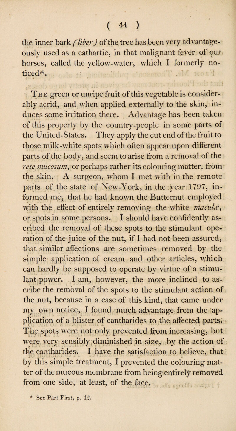 the inner bark (liber J of the tree has been very advantage¬ ously used as a cathartic, in that malignant fever of our horses, called the yellow-water, which I formerly no¬ ticed*. f • ■ f e 1 ' v i ‘ ' The green or unripe fruit of this vegetable is consider¬ ably acrid, and when applied externally to the skin, in¬ duces some irritation there. Advantage has been taken of this property by the country-people in some parts of the United- States. They apply the cut end of the fruit to those milk-white spots which often appear upon different parts of the body, and seem to arise from a removal of the rcte mucosum, or perhaps rather its colouring matter, from the skin. A surgeon, whom I met with in the remote parts of the state of New-York, in the year 1797, in¬ formed me, that he had known the Butternut employed with the effect of entirely removing the white maculae, or spots in some persons. I should have confidently as¬ cribed the removal of these spots to the stimulant ope¬ ration of the juice of the nut, if I had not been assured, that similar affections are sometimes removed by the simple application of cream and other articles, which can hardly be supposed to operate by virtue of a stimu¬ lant power. I am, however, the more inclined to as¬ cribe the removal of the spots to the stimulant action of the nut, because in a case of this kind, that came under my own notice, I found much advantage from the ap¬ plication of a blister of cantharides to the affected parts. The spots were not only prevented from increasing, but were very sensibly diminished in size, by the action of the cantharides. I have the satisfaction to believe, that by this simple treatment, I prevented the colouring mat¬ ter of the mucous membrane from being entirely removed from one side, at least, of the face. & See Part First, p. 12.