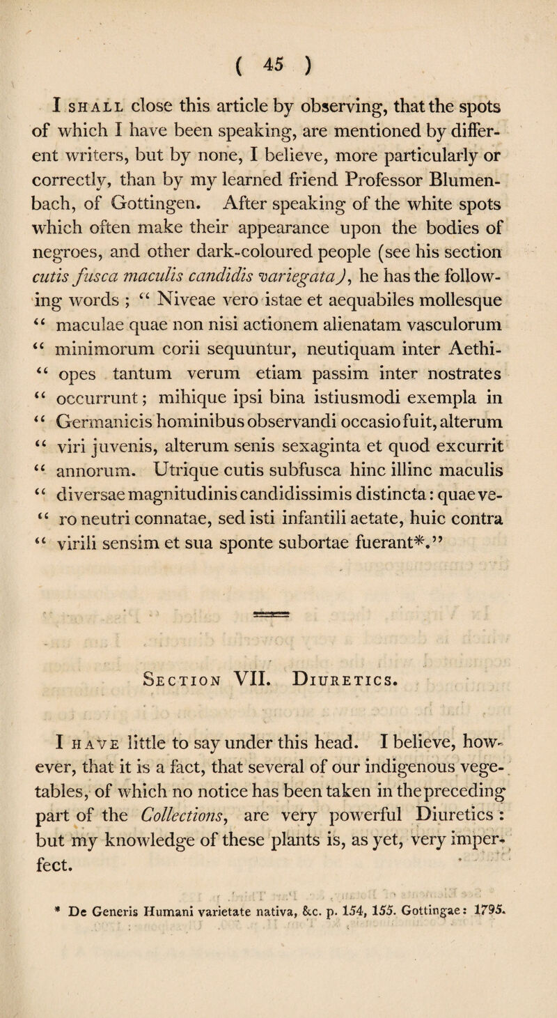 I shall close this article by observing, that the spots of which I have been speaking, are mentioned by differ¬ ent writers, but by none, I believe, more particularly or correctly, than by my learned friend Professor Blumen- bach, of Gottingen. After speaking of the white spots which often make their appearance upon the bodies of negroes, and other dark-coloured people (see his section cutis fuse a maculis candidis variegata J, he has the follow¬ ing words ; “ Niveae vero istae et aequabiles mollesque “ maculae quae non nisi actionem alienatam vasculorum “ minimorum corii sequuntur, neutiquam inter Aethi- “ opes tantum verum etiam passim inter nostrates “ occurrunt; mihique ipsi bina istiusmodi exempla in “ Gennanicis hominibus observandi occasiofuit, alterum “ viri juvenis, alterum senis sexaginta et quod excurrit “ annorum. Utrique cutis subfusca hinc illinc maculis ‘£ diversae magnitudinis candidissimis distincta: quae ve- “ to neutri connatae, sed isti infantili aetate, huic contra “ virili sensim et sua sponte subortae fuerant*.” Section VII. Diuretics. I have little to say under this head. I believe, how¬ ever, that it is a fact, that several of our indigenous vege¬ tables, of which no notice has been taken in the preceding part of the Collections, are very powerful Diuretics : but my knowledge of these plants is, as yet, very imper* feet. ; f IT : .'1 • - < .*:<• •• • * De Generis Humani varietate nativa, &c. p. 154, 155. Gottingae: 1795.