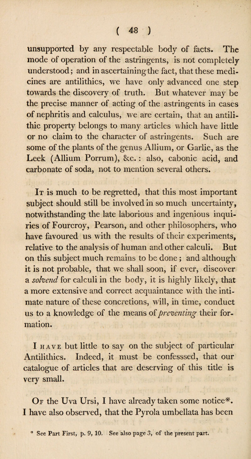 unsupported by any respectable body of facts. The mode of operation of the astringents, is not completely understood; and in ascertaining the fact, that these medi¬ cines are antilithics, we have only advanced one step towards the discovery of truth. But whatever may be the precise manner of acting of the astringents in cases of nephritis and calculus, we are certain, that an antili- thic property belongs to many articles which have little or no claim to the character of astringents. Such are some of the plants of the genus Allium, or Garlic, as the Leek (Allium Porrum), &c.: also, cabonic acid, and carbonate of soda, not to mention several others. It is much to be regretted, that this most important subject should still be involved in so much uncertainty, notwithstanding the late laborious and ingenious inqui¬ ries of Fourcroy, Pearson, and other philosophers, who have favoured us with the results of their experiments, relative to the analysis of human and other calculi. But on this subject much remains to be done; and although it is not probable, that we shall soon, if ever, discover a sohend for calculi in the body, it is highly likely, that a more extensive and correct acquaintance with the inti¬ mate nature of these concretions, will, in time, conduct us to a knowledge of the means of preventing their for¬ mation. I have but little to say on the subject of particular Antilithics. Indeed, it must be confesssed, that our catalogue of articles that are deserving of this title is very small. Of the Uva Ursi, I have already taken some notice*. I have also observed, that the Pyrola umbellata has been * See Part First, p. 9, 10. See also page 3, of the present part.