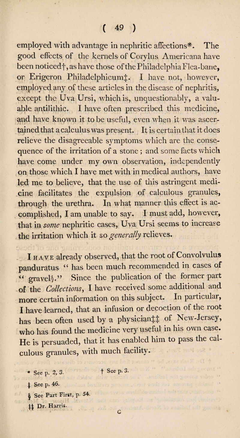 employed with advantage in nephritic affections^. The good effects of the kernels of Corylus Americana have been noticedf, as have those of the Philadelphia Flea-bane, or Erigeron PhiladelphicumJ. I have not, however, employed any of these articles in the disease of nephritis, except the Uva Ursi, which is, unquestionably, a valu¬ able antilithic. I have often prescribed this medicine, arid have known it to be useful, even when it was ascer¬ tained that a calculus was present. It is certain that it does relieve the disagreeable symptoms which are the conse¬ quence of the irritation of a stone ; and some facts which have come under my own observation, independently on those which I have met with in medical authors, have led me to believe, that the use of this astringent medi¬ cine facilitates the expulsion of calculous granules, through the urethra. In what manner this effect is ac¬ complished, I am unable to say. I must add, however, that in some nephritic cases, Uva Ursi seems to increase the irritation which it so generally relieves. I have already observed, that the root of Convolvulus panduratus “ has been much recommended in cases of ** gravel§.” Since the publication of the foimei pait of the Collections, I have received some additional and more certain information on this subject. In particular, I have learned, that an infusion or decoction of the root has been often used by a physician^ of New-Jersey, who has found the medicine very useful in his own case. He is persuaded, that it has enabled him to pass the cal¬ culous granules, with much facility. * See p. 2, 3. | See p. 46. | See Part First, p. 54. \\ Dr. Harris. f See p. 3. G