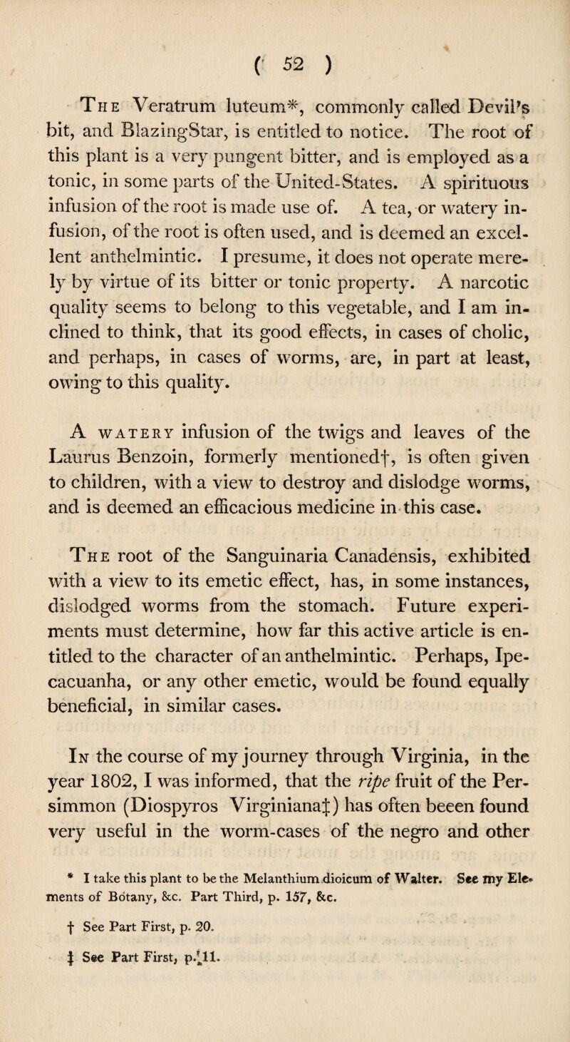 The Veratrum luteum*, commonly called Devil’s bit, and BiazingStar, is entitled to notice. The root of this plant is a very pungent bitter, and is employed as a tonic, in some parts of the United-States. A spirituous infusion of the root is made use of. A tea, or watery in¬ fusion, of the root is often used, and is deemed an excel¬ lent anthelmintic. I presume, it does not operate me re- 13' by virtue of its bitter or tonic property. A narcotic quality seems to belong to this vegetable, and I am in¬ clined to think, that its good effects, in cases of cholic, and perhaps, in cases of worms, are, in part at least, owing to this quality. A watery infusion of the twigs and leaves of the Laurus Benzoin, formerly mentionedf, is often given to children, with a view to destroy and dislodge worms, and is deemed an efficacious medicine in this case. The root of the Sanguinaria Canadensis, exhibited with a view to its emetic effect, has, in some instances, dislodged worms from the stomach. Future experi¬ ments must determine, how far this active article is en¬ titled to the character of an anthelmintic. Perhaps, Ipe¬ cacuanha, or any other emetic, would be found equally beneficial, in similar cases. In the course of my journey through Virginia, in the year 1802, I was informed, that the ripe fruit of the Per¬ simmon (Diospyros VirginianaJ) has often beeen found very useful in the worm-cases of the negro and other * I take this plant to be the Melanthium dioicum of Walter. See my Ele¬ ments of Botany, &c. Part Third, p. 157, &c. f See Part First, p. 20. | See Part First, p/11.