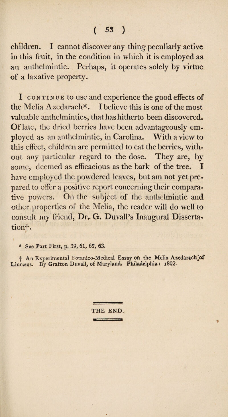 children. I cannot discover any thing peculiarly active in this fruit, in the condition in which it is employed as an anthelmintic. Perhaps, it operates solely by virtue of a laxative property. I continue to use and experience the good effects of the Melia Azedarach*. I believe this is one of the most valuable anthelmintics, that has hitherto been discovered. Of late, the dried berries have been advantageously em¬ ployed as an anthelmintic, in Carolina. With a view to this effect, children are permitted to eat the berries, with¬ out any particular regard to the dose. They are, by some, deemed as efficacious as the bark of the tree. I have employed the powdered leaves, but am not yet pre¬ pared to offer a positive report concerning their compara¬ tive powers. On the subject of the anthelmintic and other properties of the Melia, the reader will do well to consult my friend, Dr. G. Duvall’s Inaugural Disserta* tionf. * See Part First, p. 39, 61, 62, 63. f An Experimental Botanico-Medical Essay oft the Melia Azedarach^of Linnzeus. By Grafton Duvall, of Maryland. Philadelphia: i8Q2. THE END.