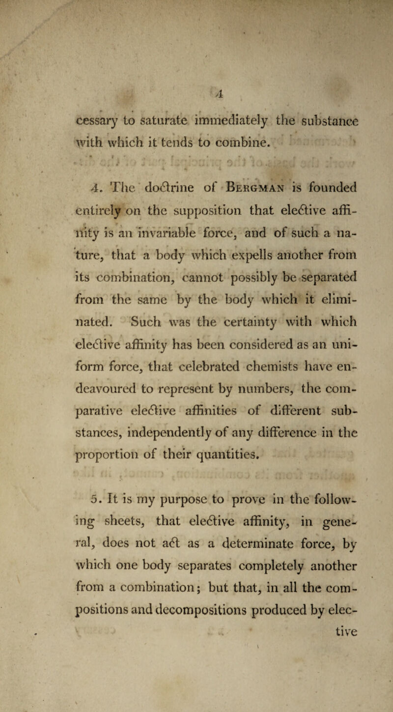 A cessary to saturate immediately the substance * with which it tends to combine. . ■  . rj *4 *4 \ ■ v - • , * » ^ - «i * i * » . J ! .* , * . i „ ^ i 4 i ^Hr *• 4. The doctrine of Bergman is founded entirely on the supposition that elective affi¬ nity is an invariable force, and of such a na¬ ture, that a body which expells another from r its combination, cannot possibly be separated from the same by the body which it elimi¬ nated. Such was the certainty with which N * eleétive affinity has been considered as an uni¬ form force, that celebrated chemists have en¬ deavoured to represent by numbers, the com¬ parative ele£tive affinities of different sub¬ stances, independently of any difference in the proportion of their quantities. 4 ‘1 t 1 J * ., , 5. It is my purpose to prove in the follow¬ ing sheets, that elective affinity, in gene¬ ral, does not a6t as a determinate force, by which one body separates completely another from a combination; but that, in all the com¬ positions and decompositions produced by elec¬ tive