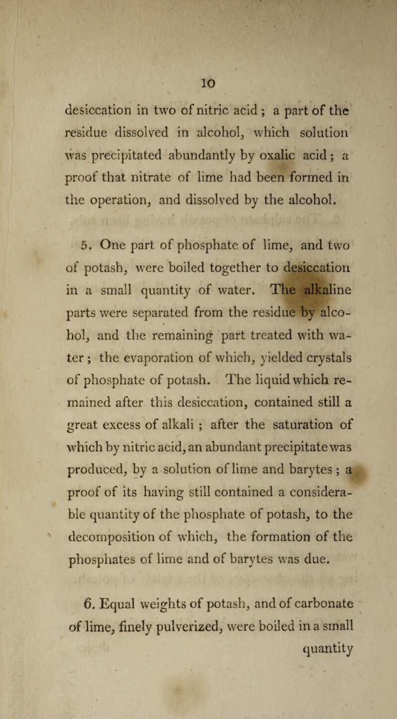 desiccation in two of nitric acid ; a part of the residue dissolved in alcohol, which solution was precipitated abundantly by oxalic acid ; a proof that nitrate of lime had been formed in the operation, and dissolved by the alcohol. I 5. One part of phosphate of lime, and two of potash, were boiled together to desiccation in a small quantity of water. The alkaline parts were separated from the residue by alco- * • hoi, and the remaining part treated with wa¬ ter ; the evaporation of which, yielded crystals of phosphate of potash. The liquid which re¬ mained after this desiccation, contained still a great excess of alkali ; after the saturation of which by nitric acid, an abundant precipitate was produced, by a solution of lime and barytes ; a proof of its having still contained a considera¬ ble quantity of the phosphate of potash, to the decomposition of which, the formation of the phosphates of lime and of barytes was due. 6. Equal weights of potash, and of carbonate of lime, finely pulverized, were boiled in a small quantity