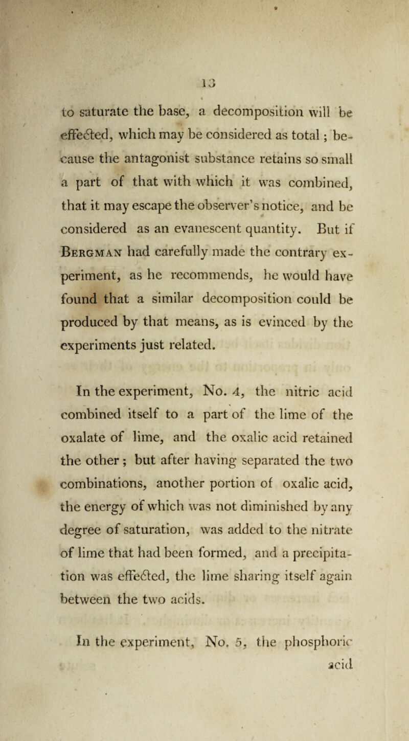 to saturate the base, a decomposition will be effected, which may be considered as total ; be¬ cause the antagonist substance retains so small a part of that with which it was combined, that it may escape the observer’s notice, and be considered as an evanescent quantity. But if Bergman had carefully made the contrary ex¬ periment, as he recommends, he would have found that a similar decomposition could be produced by that means, as is evinced by the experiments just related. In the experiment. No. 4, the nitric acid » « combined itself to a part of the lime of the oxalate of lime, and the oxalic acid retained the other ; but after having separated the two combinations, another portion of oxalic acid, the energy of which was not diminished by any degree of saturation, was added to the nitrate of lime that had been formed, and a precipita¬ tion was effected, the lime sharing itself again between the two acids. In the experiment. No. 5, the phosphoric acid.