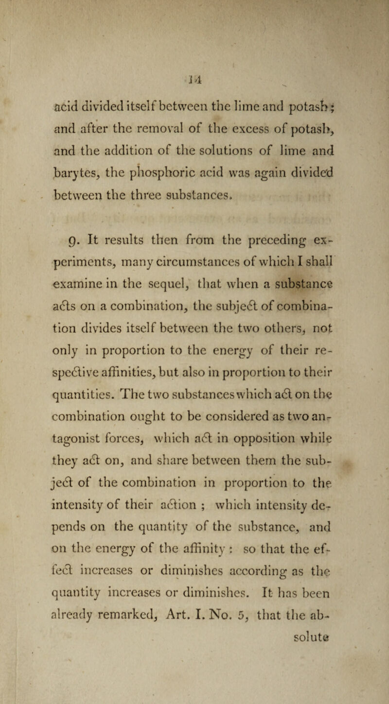 acid divided itself between the lime and potash ; « and after the removal of the excess of potash, and the addition of the solutions of lime and barytes, the phosphoric acid was again divided between the three substances. 9. It results then from the preceding ex¬ periments, many circumstances of which I shall examine in the sequel, that when a substance acts on a combination, the subjeCt of combina¬ tion divides itself between the two others, not only in proportion to the energy of their re¬ spective affinities, but also in proportion to their quantities. The two substances which aCt on the combination ought to be considered as two an¬ tagonist forces, which aCt in opposition while they aCt on, and share between them the sub¬ ject of the combination in proportion to the. intensity of their aCtion ; which intensity de¬ pends on the quantity of the substance, and on the energy of the affinity : so that the ef- feCt increases or diminishes according as the quantity increases or diminishes. It has been already remarked, Art. I. No. 5, that the ab¬ solute