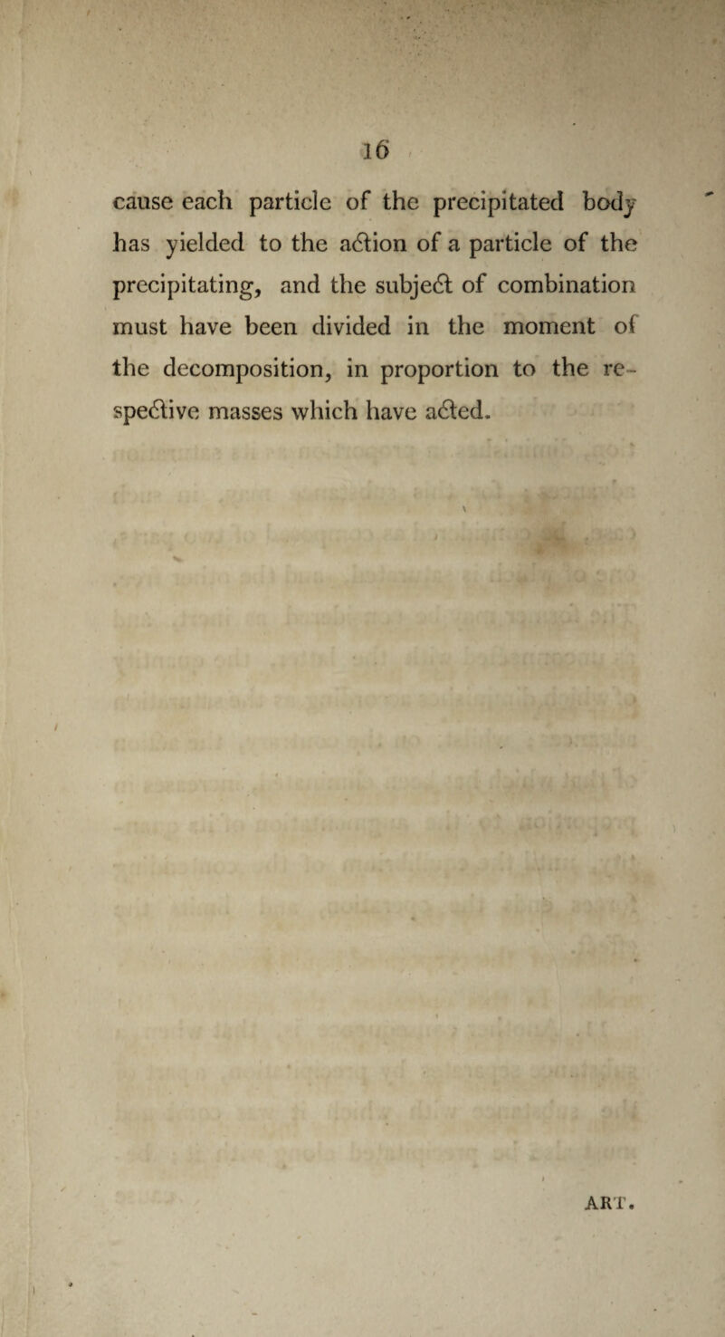 cause each particle of the precipitated body has yielded to the action of a particle of the precipitating, and the subject of combination must have been divided in the moment of the decomposition, in proportion to the re¬ spective masses which have aCted. ART.