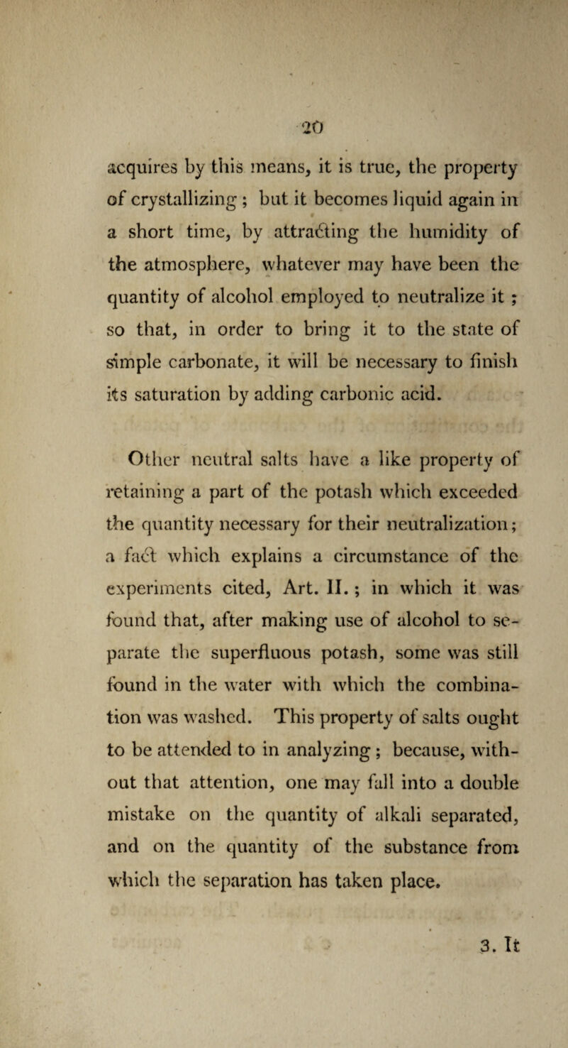 acquires by this means, it is true, the property of crystallizing ; but it becomes liquid again in # a short time, by attracting the humidity of the atmosphere, whatever may have been the quantity of alcohol employed to neutralize it ; so that, in order to bring it to the state of simple carbonate, it will be necessary to finish its saturation by adding carbonic acid. Other neutral salts have a like property of retaining a part of the potash which exceeded the quantity necessary for their neutralization; a fact which explains a circumstance of the experiments cited, Art. II. ; in which it was found that, after making use of alcohol to se¬ parate the superfluous potash, some was still found in the water with which the combina¬ tion was washed. This property of salts ought to be attended to in analyzing ; because, with¬ out that attention, one may fall into a double mistake on the quantity of alkali separated, and on the quantity of the substance from which the separation has taken place. 3. It