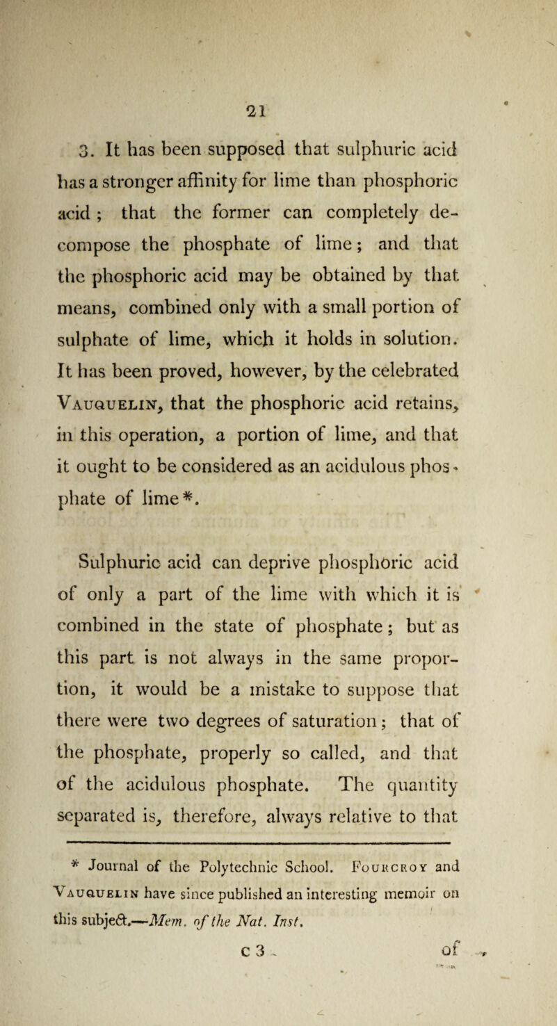 3. It has been supposed that sulphuric acid has a stronger affinity for lime than phosphoric acid ; that the former can completely de¬ compose the phosphate of lime ; and that the phosphoric acid may be obtained by that means, combined only with a small portion of sulphate of lime, which it holds in solution. It has been proved, however, by the celebrated Vauquelin, that the phosphoric acid retains, in this operation, a portion of lime, and that it ought to be considered as an acidulous phos¬ phate of lime*. Sulphuric acid can deprive phosphoric acid of only a part of the lime with which it is combined in the state of phosphate ; but as this part is not always in the same propor¬ tion, it would be a mistake to suppose that there were two degrees of saturation ; that of the phosphate, properly so called, and that of the acidulous phosphate. The quantity separated is, therefore, always relative to that * Journal of the Polytechnic School. Fourcroy and Vauquelin have since published an interesting memoir on this subject.—Mem. of the Nat. Inst. c 3 ~ of