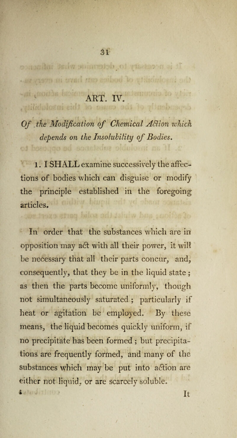 ART. IV. Of .the Modification of Chemical ASlion which depends on the Insolubility of Bodies. 1. I SHALL examine successively the affec¬ tions of bodies which can disguise or modify the principle established in the foregoing articles. In order that the substances which are in opposition may a6t with all their power, it will be necessary that all their parts concur, and, consequently, that they be in the liquid state ; as then the parts become uniformly, though not simultaneously saturated ; particularly if heat or agitation be employed. By these means, the liquid becomes quickly uniform, if no precipitate has been formed ; but precipita¬ tions are frequently formed, and many of the substances which may be put into action are V | V f * * f J . t ' •* either not liquid, or are scarcely soluble, i It /