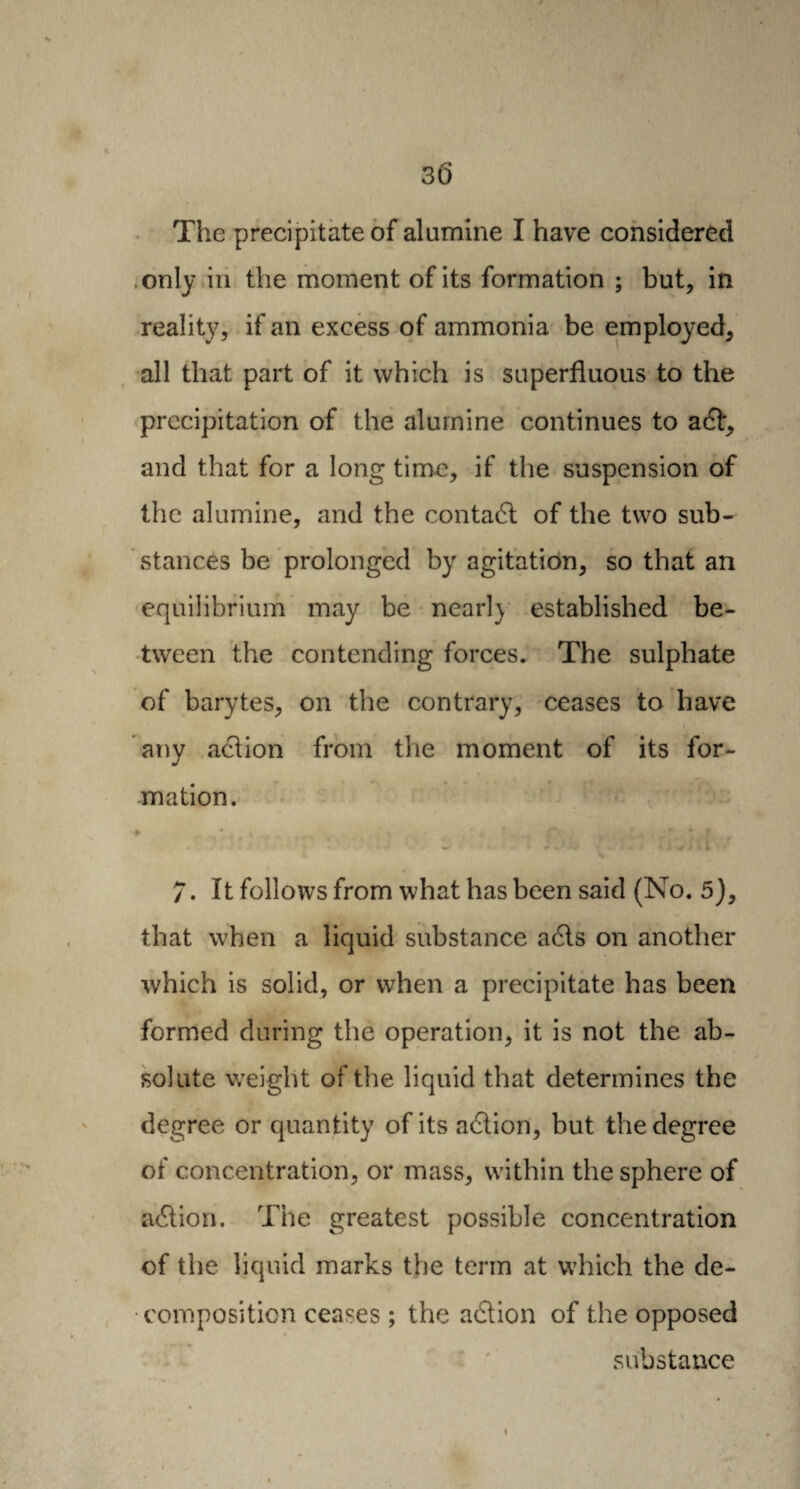 The precipitate of alumine I have considered only in the moment of its formation ; but, in reality, if an excess of ammonia be employed, all that part of it which is superfluous to the precipitation of the alumine continues to a6l, and that for a long time, if the suspension of the alumine, and the conta6l of the two sub¬ stances be prolonged by agitation, so that an equilibrium may be nearly established be¬ tween the contending forces. The sulphate of barytes, on the contrary, ceases to have any action from the moment of its for¬ mation. 7. It follows from what has been said (No. 5), that when a liquid substance a6ls on another which is solid, or when a precipitate has been formed during the operation, it is not the ab¬ solute weight of the liquid that determines the degree or quantity of its action, but the degree of concentration, or mass, within the sphere of a6tion. The greatest possible concentration of the liquid marks the term at which the de¬ composition ceases ; the aâion of the opposed substance