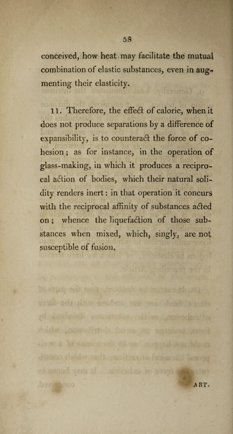 conceived, how heat may facilitate the mutual combination of elastic substances, even in aug^ menting their elasticity. 11. Therefore, the effeCt of caloric, when it does not produce separations by a difference of expansibility, is to counteract the force of co¬ hesion ; as for instance, in the operation of glass-making, in which it produces a recipro¬ cal aCtion of bodies, which their natural soli¬ dity renders inert : in that operation it concurs with the reciprocal affinity of substances aCted on ; whence the liquefaction of those sub¬ stances when mixed, which, singly, are not susceptible of fusion. f! G M fAi