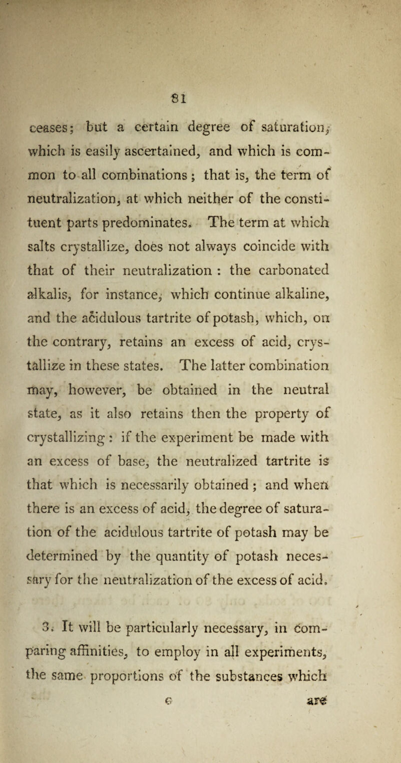 SI ceases; but a certain degree of saturation; which is easily ascertained; and which is com- mon to all combinations ; that is, the term of neutralization; at which neither of the consti¬ tuent parts predominates. The term at which salts crystallize, does not always coincide with that of their neutralization : the carbonated alkalis, for instance, which continue alkaline, and the acidulous tartrite of potash, which, on the contrary, retains an excess of acid, crys- é a tâllize in these states. The latter combination may, however, be obtained in the neutral state, as it also retains then the property of crystallizing : if the experiment be made with an excess of base, the neutralized tartrite is that which is necessarily obtained ; and when there is an excess of aeid^ the degree of satura¬ tion of the acidulous tartrite of potash may be determined by the quantity of potash neces¬ sary for the neutralization of the excess of acid, 3, It will be particularly necessary, in com¬ paring affinities, to employ in all experiments, the same proportions of the substances which are Ç