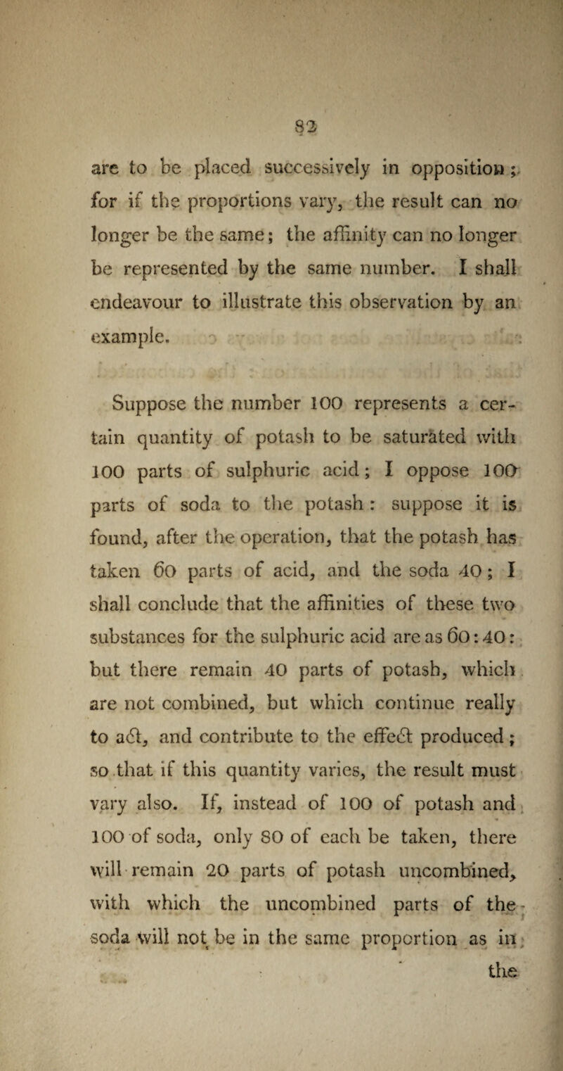 arc to be placed successively in opposition for if the proportions vary, the result can no longer be the same ; the affinity can no longer be represented by the same number. I shall endeavour to illustrate this observation by an example. • *• ' ) • j , f . Suppose the number 100 represents a cer¬ tain quantity of potasli to be saturated with 100 parts of sulphuric acid; I oppose 10O parts of soda to the potash : suppose it is found, after the operation, that the potash has taken 6o parts of acid, and the soda 40 ; I shall conclude that the affinities of these two substances for the sulphuric acid are as 6o : 40 : but there remain 40 parts of potash, which are not combined, but which continue really to a6t, and contribute to the effect produced ; so that if this quantity varies, the result must vary also. If, instead of 100 of potash and 100 of soda, only 80 of each be taken, there will remain 20 parts of potash uncombined, with which the uncombined parts of the- soda will not be in the same proportion as in the