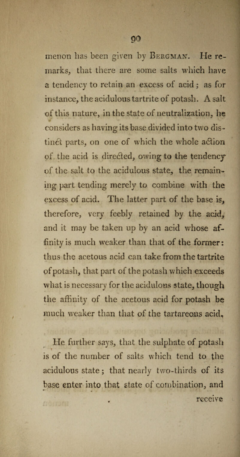 menon has been given by Bergman'. He re¬ marks, that there are some salts which have a tendency to retain an excess of acid ; as for instance, the acidulous tartrite of potash. A salt of this nature, in the state of neutralization, he w * x+ considers as having its base divided into two dis¬ tinct parts, on one of which the whole adlion of the acid is directed, owing to the tendency of the salt to the acidulous state, the remain¬ ing part tending merely to combine with the excess of acid. The latter part of the base is, therefore, very feebly retained by the acid, and it may be taken up by an acid whose af¬ finity is much weaker than that of the former: thus the acetous acid can take from the tartrite of potash, that part of the potash which exceeds what is necessary for the acidulous state, though the affinity of the acetous acid for potash be much weaker than that of the tartareons acid. He further says, that the sulphate of potash t r,  * ' is of the number of salts which tend to the acidulous state ; that nearly two-thirds of its base enter into that state of combination, and r receive