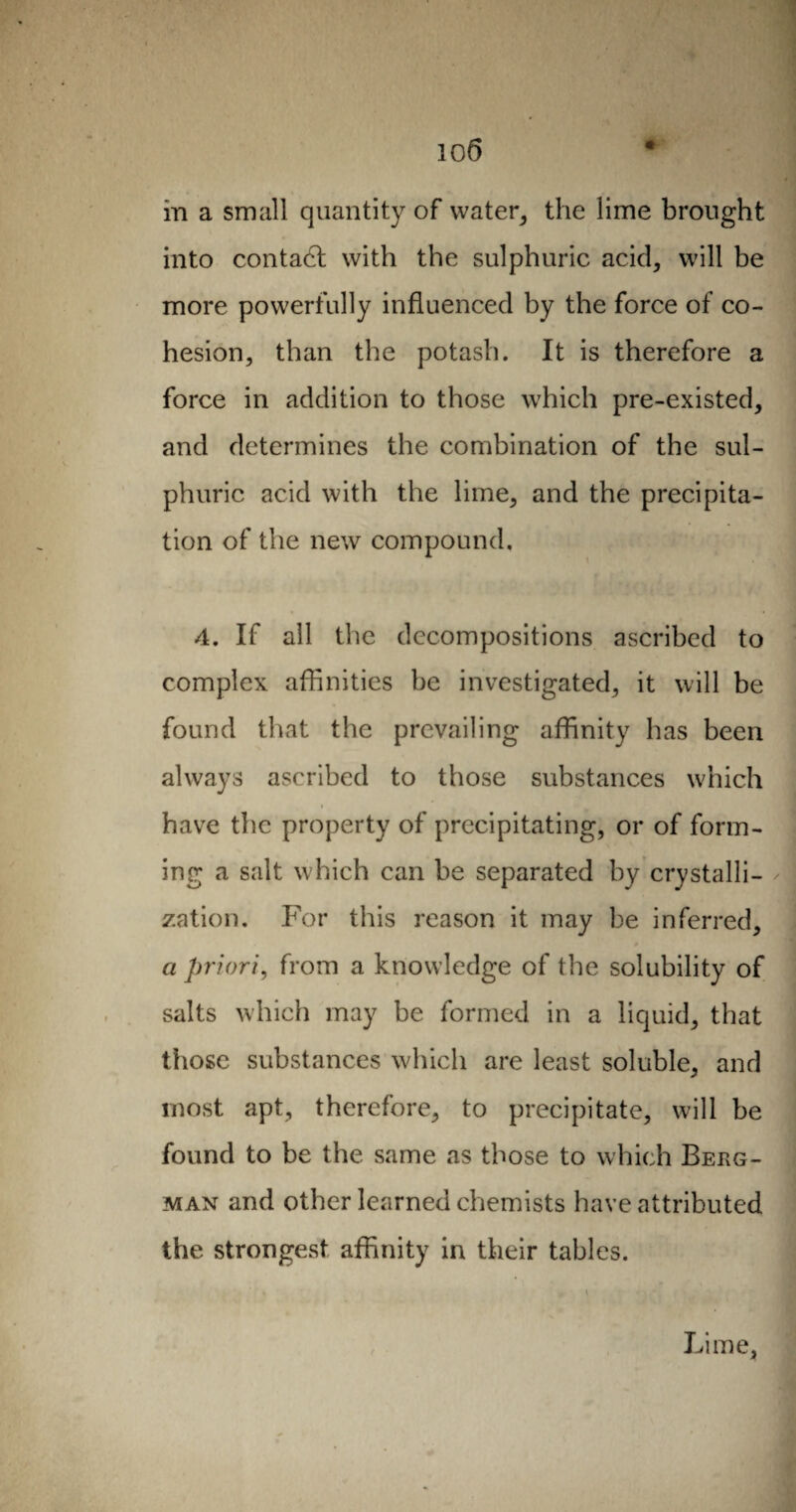 io 6 • m a small quantity of water, the lime brought into contact with the sulphuric acid, will be more powerfully influenced by the force of co¬ hesion, than the potash. It is therefore a force in addition to those which pre-existed, and determines the combination of the sul¬ phuric acid with the lime, and the precipita¬ tion of the new compound, 4. If all the decompositions ascribed to complex affinities be investigated, it will be found that the prevailing affinity has been always ascribed to those substances which have the property of precipitating, or of form¬ ing a salt which can be separated by crystalli¬ zation. For this reason it may be inferred, a priori, from a knowledge of the solubility of salts which may be formed in a liquid, that those substances which are least soluble, and most apt, therefore, to precipitate, will be found to be the same as those to which Berg¬ man and other learned chemists have attributed the strongest affinity in their tables. Lime,