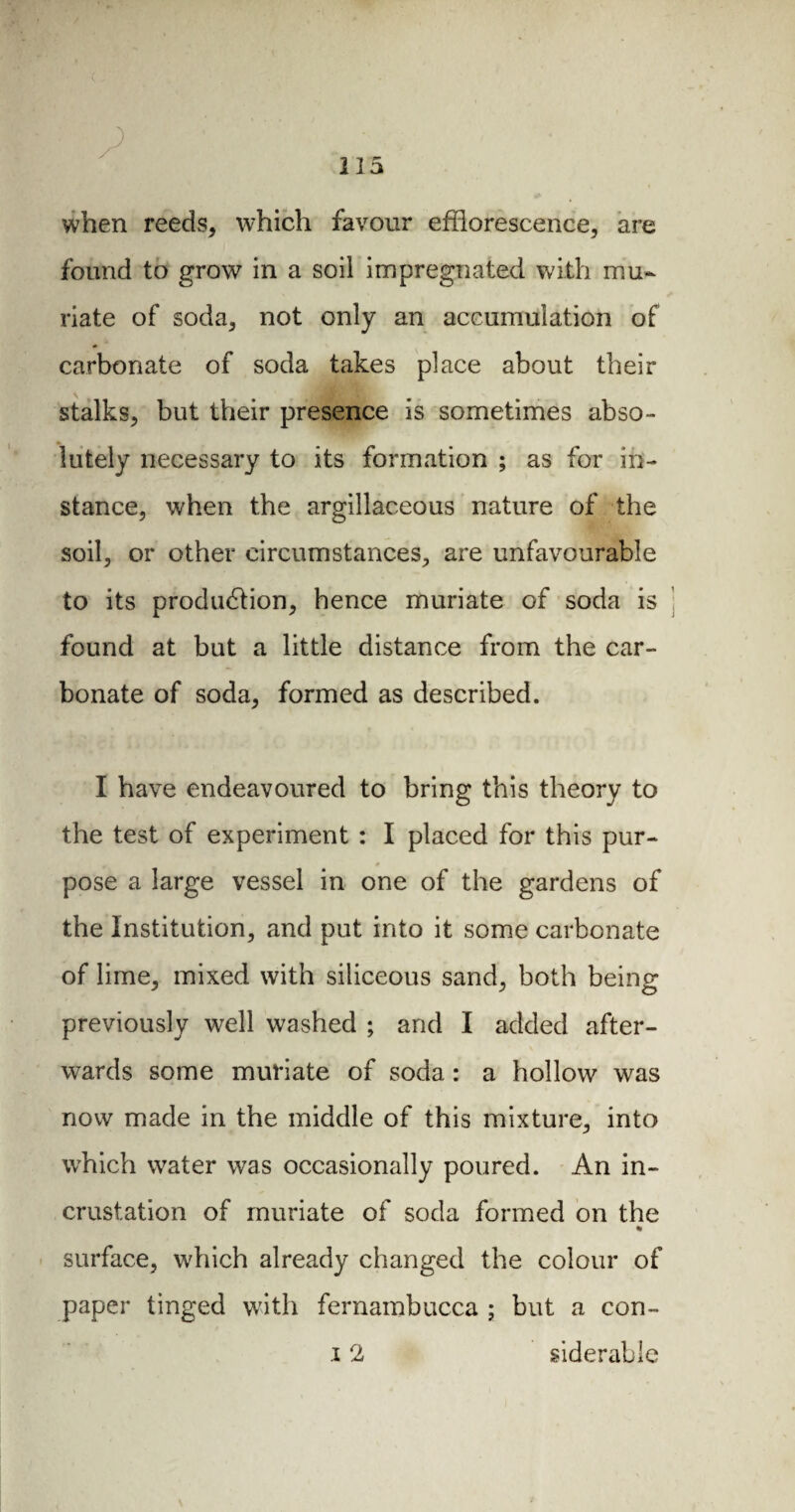 when reeds, which favour efflorescence, are found to grow in a soil impregnated with mu¬ riate of soda, not only an accumulation of carbonate of soda takes place about their stalks, but their presence is sometimes abso¬ lutely necessary to its formation ; as for in¬ stance, when the argillaceous nature of the soil, or other circumstances, are unfavourable to its production, hence muriate of soda is found at but a little distance from the car¬ bonate of soda, formed as described. I have endeavoured to bring this theory to the test of experiment : I placed for this pur¬ pose a large vessel in one of the gardens of the Institution, and put into it some carbonate of lime, mixed with siliceous sand, both being previously well washed ; and I added after¬ wards some muriate of soda : a hollow was now made in the middle of this mixture, into which water was occasionally poured. An in¬ crustation of muriate of soda formed on the % surface, which already changed the colour of paper tinged with fernambucca ; but a con- 12 siderable