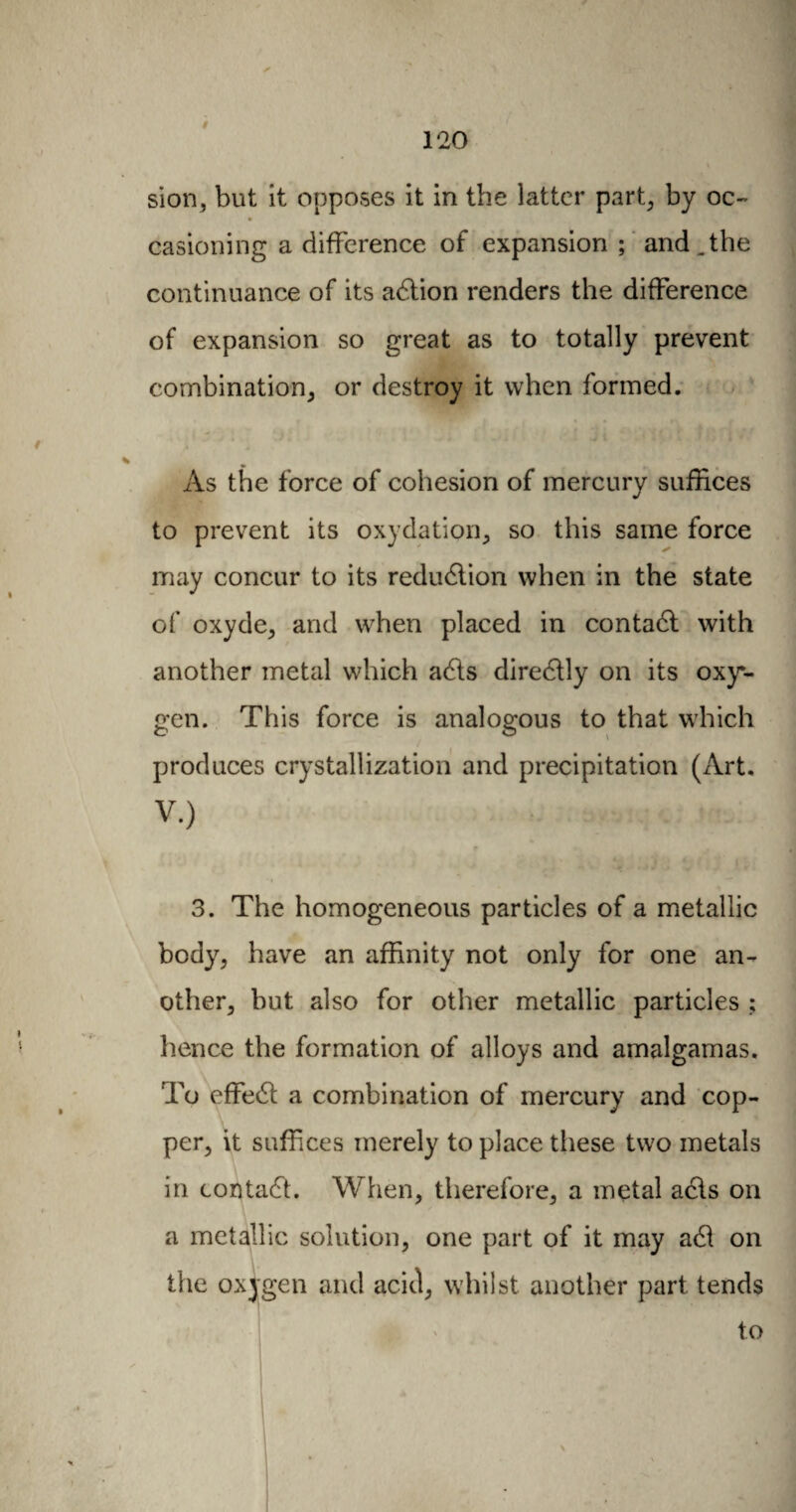 sion, but it opposes it in the latter part, by oc¬ casioning a difference of expansion ; and.the continuance of its adtion renders the difference of expansion so great as to totally prevent combination, or destroy it when formed. As the force of cohesion of mercury suffices to prevent its oxydation., so this same force may concur to its redudtion when in the state of oxyde, and when placed in contadt with another metal which adls diredlly on its oxy¬ gen. This force is analogous to that which produces crystallization and precipitation (Art. V.) * 3. The homogeneous particles of a metallic body, have an affinity not only for one an¬ other, but also for other metallic particles ; hence the formation of alloys and amalgamas. To effedt a combination of mercury and cop¬ per, it suffices merely to place these two metals in contadt. When, therefore, a metal adts on a metallic solution, one part of it may adl on the oxygen and acid, whilst another part tends to