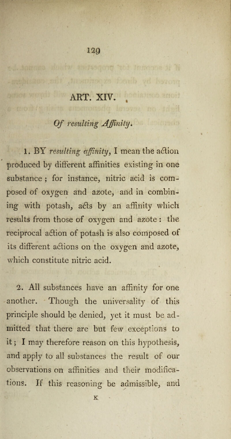 ART. XIV. , Of resulting Affinity. 1. BY resulting affinity, I mean the adlion produced by different affinities existing in one substance ; for instance, nitric acid is com¬ posed of oxygen and azote, and in combin¬ ing with potash, acffs by an affinity which results from those of oxygen and azote : the reciprocal acffion of potash is also composed of its different actions on the oxygen and azote, which constitute nitric acid. 2. All substances have an affinity for one another. Though the universality of this principle should be denied, yet it must be ad¬ mitted that there are but few exceptions to it ; I may therefore reason on this hypothesis, and apply to all substances the result of our observations on affinities and their modifica¬ tions. If this reasoning be admissible, and » r K