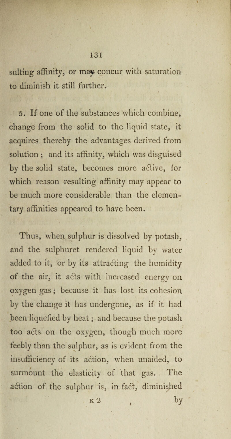 salting affinity, or may concur with saturation to diminish it still further. / 5. If one of the substances which combine, change from the solid to the liquid state, it acquires thereby the advantages derived from solution ; and its affinity, which was disguised by the solid state, becomes more active, for which reason resulting affinity may appear to \ be much more considerable than the elemen¬ tary affinities appeared to have been. Thus, when sulphur is dissolved by potash, and the sulphuret rendered liquid by water added to it, or by its attracting the humidity of the air, it acts with increased energy on oxygen gas ; because it has lost its cohesion by the change it has undergone, as if it had been liquefied by heat ; and because the potash too acts on the oxygen, though much more feebly than the sulphur, as is evident from the insufficiency of its action, when unaided, to surmount the elasticity of that gas. The action of the sulphur is, in fact, diminished k 2 , by