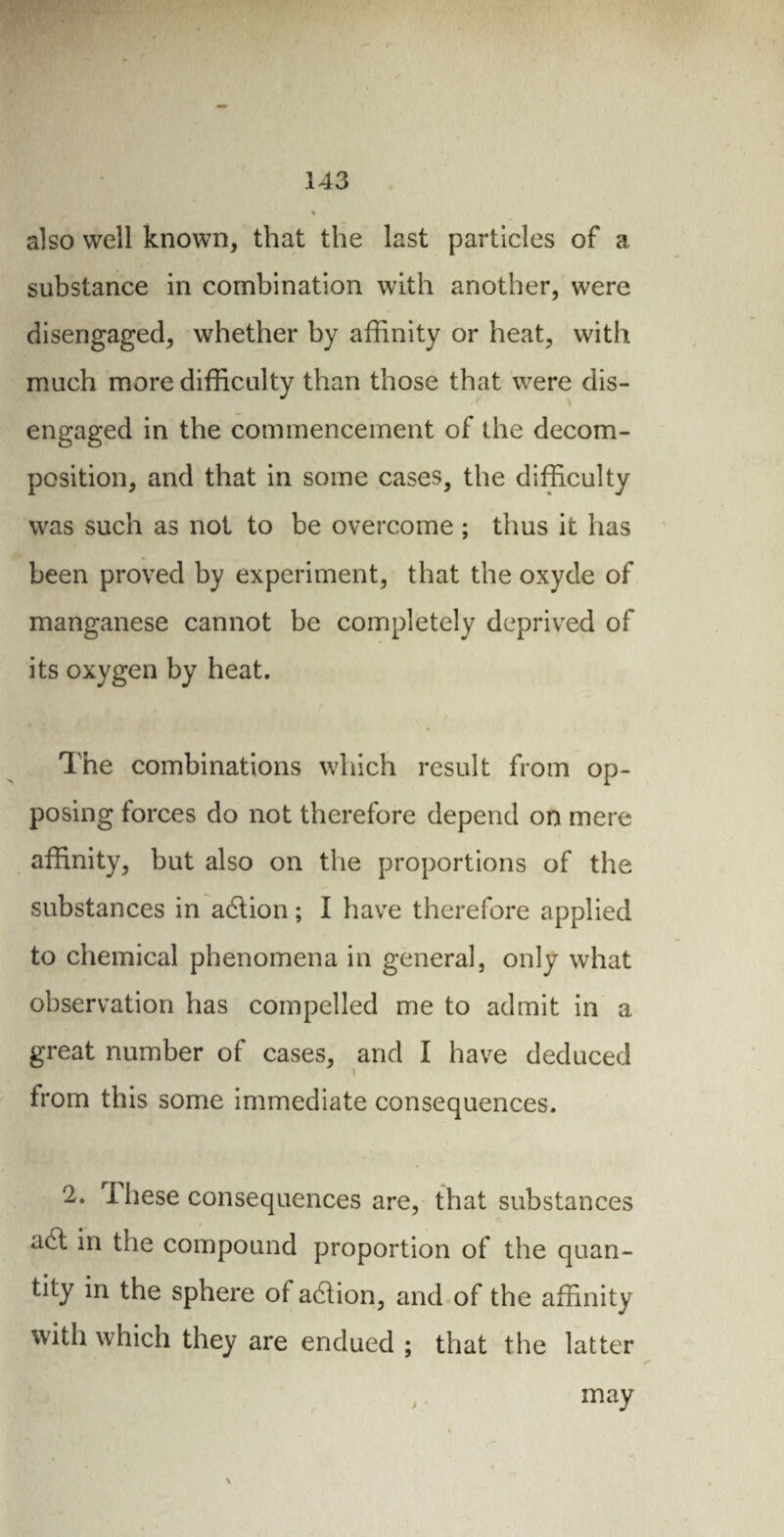 also well known, that the last particles of a substance in combination with another, were disengaged, whether by affinity or heat, with much more difficulty than those that were dis¬ engaged in the commencement of the decom¬ position, and that in some cases, the difficulty was such as not to be overcome ; thus it has been proved by experiment, that the oxyde of manganese cannot be completely deprived of its oxygen by heat. The combinations which result from op¬ posing forces do not therefore depend on mere affinity, but also on the proportions of the substances in adlion ; I have therefore applied to chemical phenomena in general, only what observation has compelled me to admit in a great number of cases, and I have deduced from this some immediate consequences. 2. I hese consequences are, that substances adt in the compound proportion of the quan¬ tity in the sphere of adlion, and of the affinity with which they are endued ; that the latter > may \