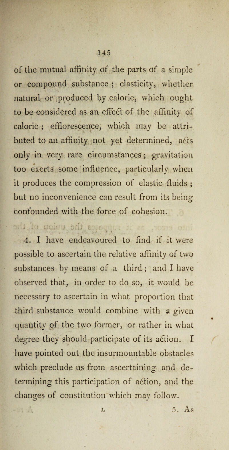 J 45 of the mutual affinity of the parts of a simple or compound substance \ elasticity, whether natural or produced by .caloric, which ought ♦ to be considered as an efFedt of the affinity of caloric ; efflorescence, which may be attri¬ buted to an affinity not yet determined, acts only in very rare circumstances ; gravitation too exerts some influence, particularly when it produces the compression of elastic fluids ; but no inconvenience can result from its being confounded with the force of cohesion. • • * * % 1 ! ! * • ï * ' î « * t, t t • r * > d 4, / Vi.. J * {J t.. . v; . . •’ ! J ». s i « 4. I have endeavoured to find if it were possible to ascertain the relative affinity of two substances by means of a third ; and I have observed that, in order to do so, it would be necessary to ascertain in what proportion that third substance would combine with a given quantity of the two former, or rather in what degree they should participate of its adlion. I have pointed out the insurmountable obstacles which preclude us from ascertaining and de¬ termining this participation of adlion, and the changes of constitution which may follow. O y