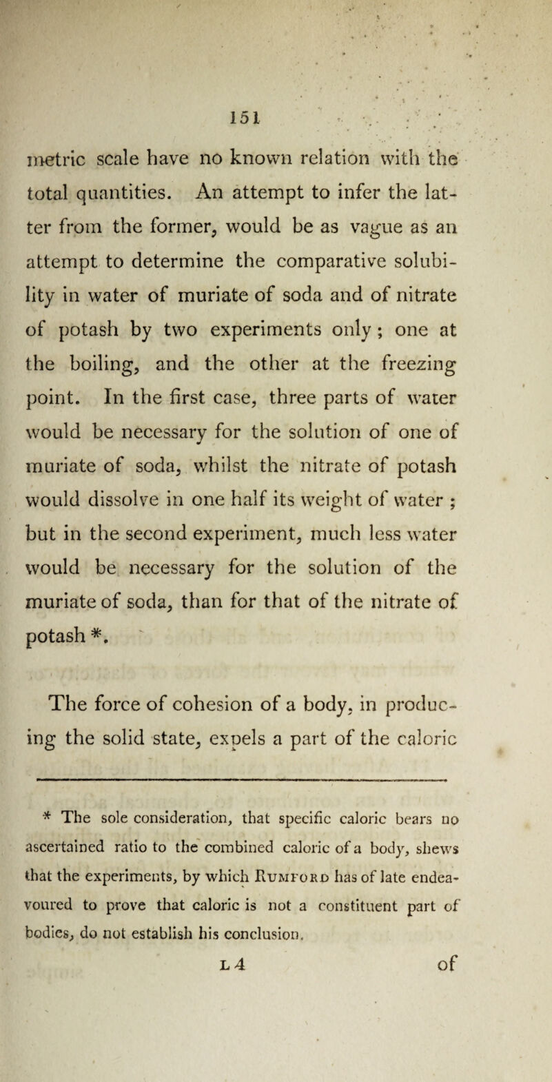 • v - metric scale have no known relation with the total quantities. An attempt to infer the lat¬ ter from the former, would be as vague as an attempt to determine the comparative solubi¬ lity in water of muriate of soda and of nitrate of potash by two experiments only ; one at the boiling, and the other at the freezing point. In the first case, three parts of water would be necessary for the solution of one of muriate of soda, whilst the nitrate of potash would dissolve in one half its weight of water ; but in the second experiment, much less water would be necessary for the solution of the muriate of soda, than for that of the nitrate of potash The force of cohesion of a body, in produc¬ ing the solid state, expels a part of the caloric * The sole consideration, that specific caloric bears no ascertained ratio to the combined caloric of a body, shews that the experiments, by which RuriforO has of late endea¬ voured to prove that caloric is not a constituent part of bodies, do not establish his conclusion.