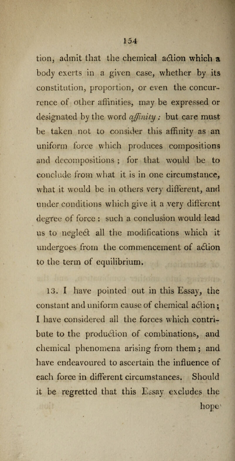 tion, admit that the chemical adlion which a body exerts in a given case, whether by its constitution, proportion, or even the concur¬ rence of other affinities, may be expressed or designated by the word affinity : but care must be taken not to consider this affinity as an uniform force which produces compositions and decompositions ; for that would be to conclude from what it is in one circumstance, what it would be in others very different, and under conditions which give it a very different degree of force : such a conclusion would lead us to neglebt all the modifications which it undergoes from the commencement of adtion to the term of equilibrium. 13. I have pointed out in this Essay, the constant and uniform cause of chemical adtion ; I have considered all the forces which contri¬ bute to the production of combinations, and chemical phenomena arising from them ; and have endeavoured to ascertain the influence of each force in different circumstances. Should it be regretted that this Essay excludes the hopev