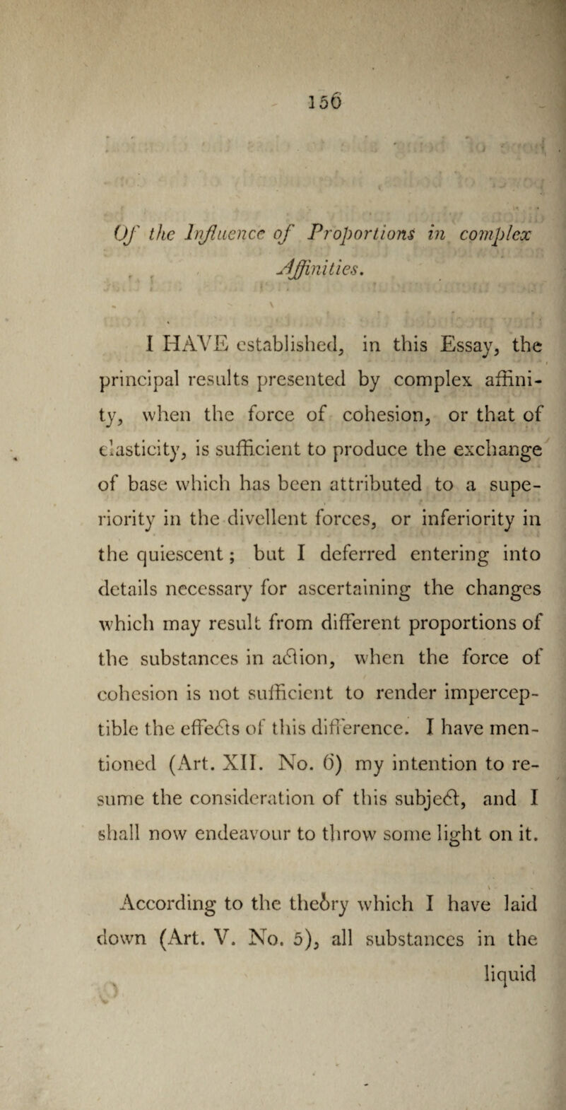 150 Of the Influence of Proportions in complex Affinities. * • * ' *,. * I HAVE established^ in this Essay, the principal results presented by complex affini¬ ty, when the force of cohesion, or that of elasticity, is sufficient to produce the exchange of base which has been attributed to a supe¬ riority in the divellent forces, or inferiority in the quiescent ; but I deferred entering into details necessary for ascertaining the changes which may result from different proportions of the substances in add ion, when the force of cohesion is not sufficient to render impercep¬ tible the effects of this difference. I have men¬ tioned (x\rt. XII. No. 6) my intention to re¬ sume the consideration of this subjedl, and I shall now endeavour to throw some light on it. \ According to the theory which I have laid down (x\rt. V. No. 5), all substances in the liquid