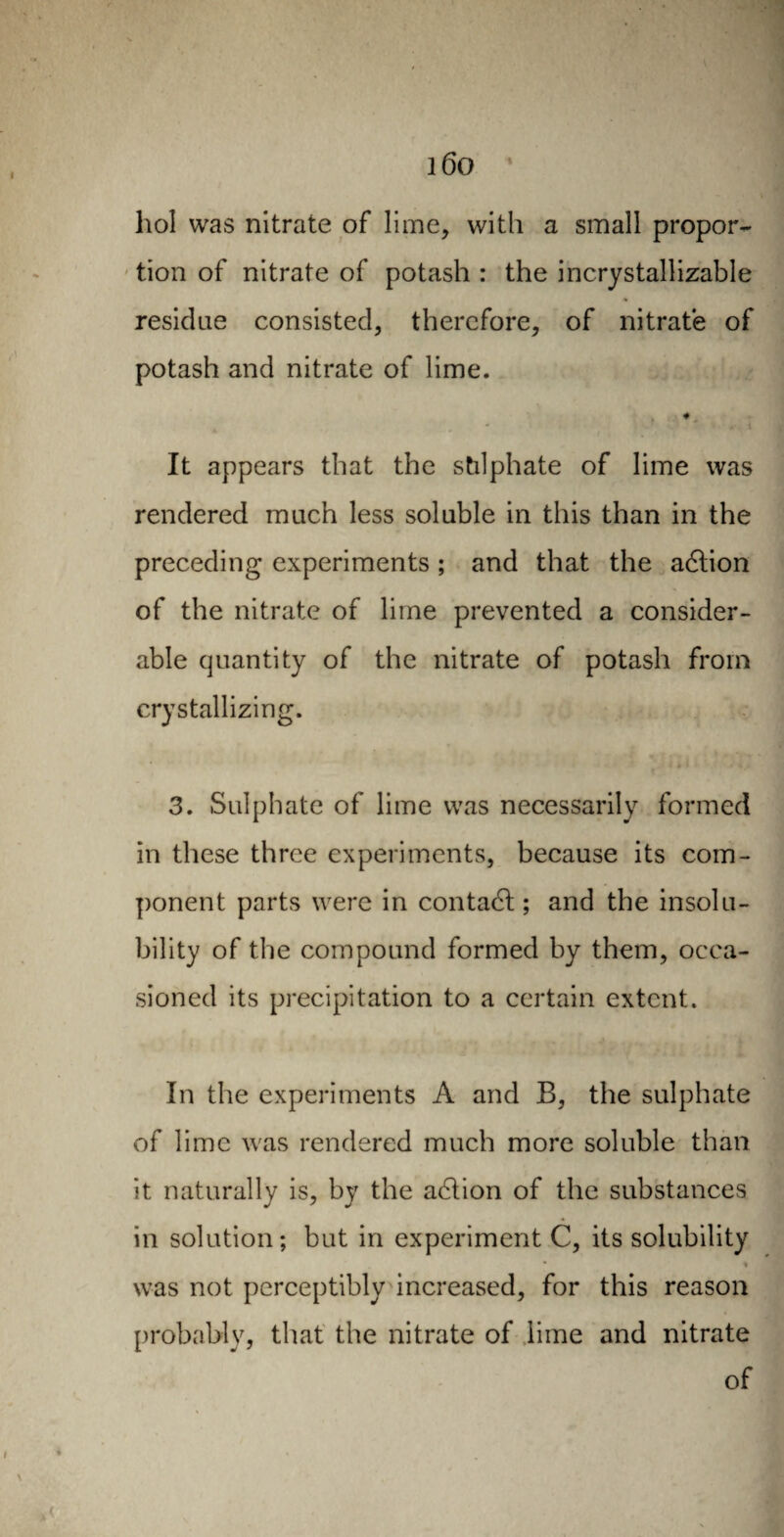 liol was nitrate of lime, with a small propor¬ tion of nitrate of potash : the incrystallizable residue consisted, therefore, of nitrate of potash and nitrate of lime. It appears that the stilphate of lime was rendered much less soluble in this than in the preceding experiments ; and that the adtion of the nitrate of lime prevented a consider¬ able quantity of the nitrate of potash from crystallizing. ■ k * I * «■*_/ % * 3. Sulphate of lime was necessarily formed in these three experiments, because its com¬ ponent parts were in contact ; and the insolu¬ bility of the compound formed by them, occa¬ sioned its precipitation to a certain extent. In the experiments A and B, the sulphate of lime was rendered much more soluble than it naturally is, by the action of the substances in solution; but in experiment C, its solubility % was not perceptibly increased, for this reason probably, that the nitrate of lime and nitrate of