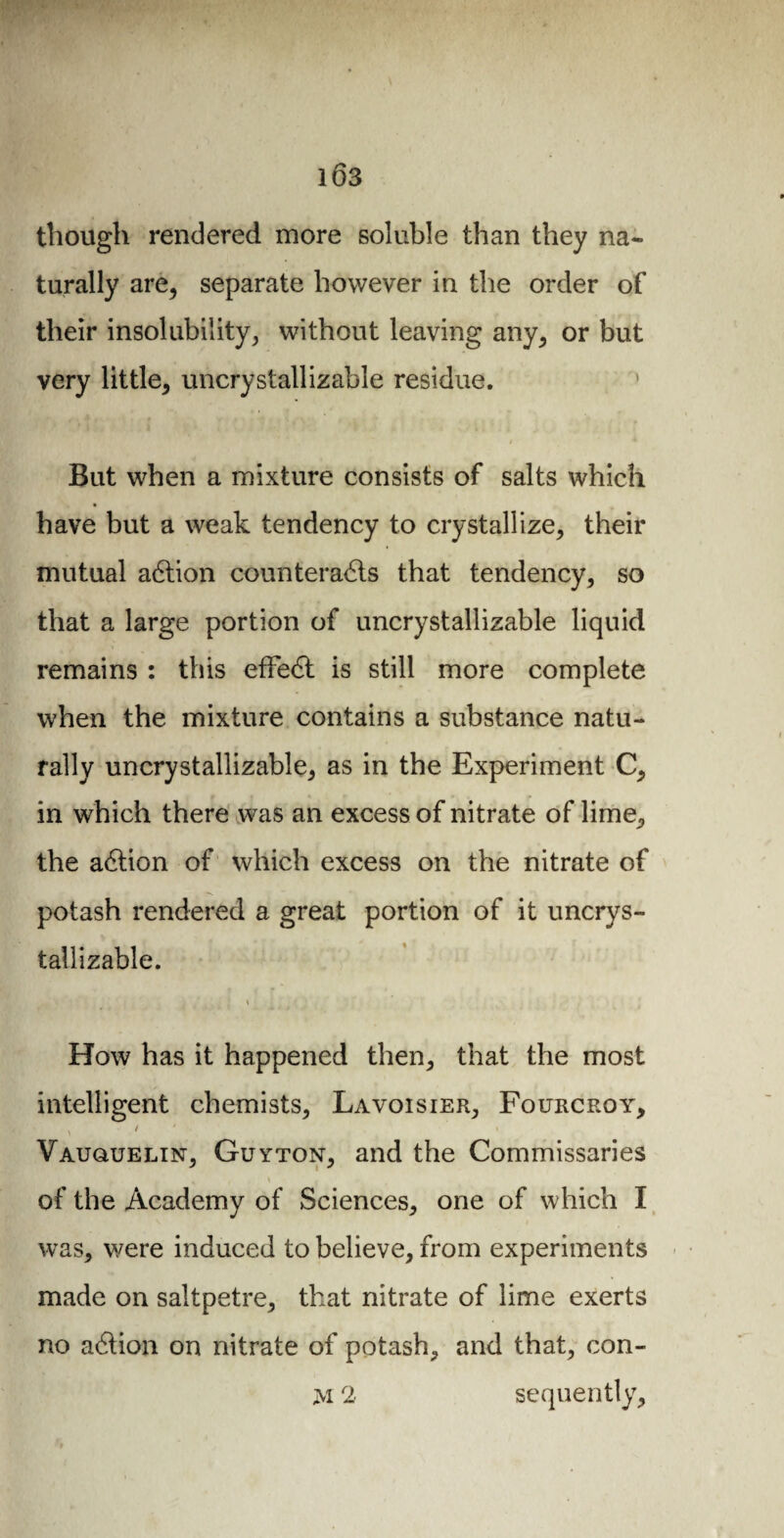 1Ô3 though rendered more soluble than they na¬ turally are, separate however in the order of their insolubility, without leaving any, or but very little, uncrystallizable residue. But when a mixture consists of salts which have but a weak tendency to crystallize, their mutual aCtion counteracts that tendency, so that a large portion of uncrystallizable liquid remains : this efFeCt is still more complete when the mixture contains a substance natu¬ rally uncrystallizable, as in the Experiment C, in which there was an excess of nitrate of lime, the aCtion of which excess on the nitrate of potash rendered a great portion of it uncrys¬ tallizable. \ How has it happened then, that the most intelligent chemists, Lavoisier, Fourcroy, \ 1 Vauquelin, Guyton, and the Commissaries * ' of the Academy of Sciences, one of which I was, were induced to believe, from experiments made on saltpetre, that nitrate of lime exerts no aCtion on nitrate of potash, and that, con- M 2 sequently.