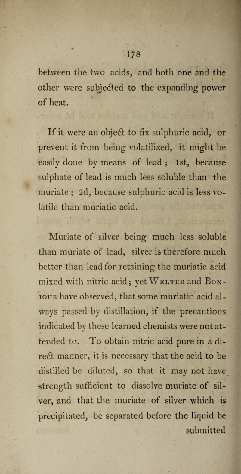 ! 73 between the two acids, and both one and the ' • * other were subjected to the expanding power of heat. If it were an objedt to fix sulphuric acid, or prevent it from being volatilized, it might be easily done by means of lead ; 1st, because sulphate of lead is much less soluble than the muriate ; 2d, because sulphuric acid is less vo¬ latile than muriatic acid. « Muriate of silver being much less soluble than muriate of lead, silver is therefore much better than lead for retaining the muriatic acid mixed with nitric acid; yet Welter and Box- jour have observed, that some muriatic acid al¬ ways passed by distillation, if the precautions indicated by these learned chemists were not at- tended to. To obtain nitric acid pure in a di¬ rect manner, it is necessary that the acid to be distilled be diluted, so that it may not have strength sufficient to dissolve muriate of sil¬ ver, and that the muriate of silver which is precipitated, be separated before the liquid be v V submitted him