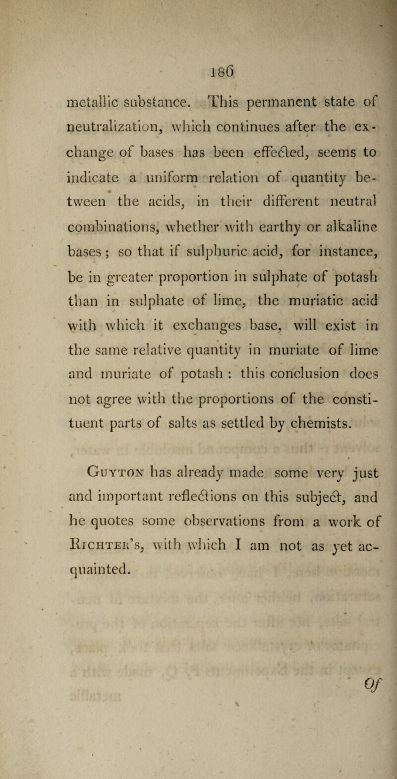 18(3 metallic substance. This permanent state of neutralization, which continues after the ex- change of bases has been effcXed, seems to indicate a uniform relation of quantity be- tween the acids, in their different neutral combinations, whether with earthy or alkaline bases ; so that if sulphuric acid, for instance, be in greater proportion in sulphate of potash than in sulphate of lime, the muriatic acid with which it exchanges base, will exist in the same relative quantity in muriate of lime and muriate of potash : this conclusion does not agree with the proportions of the consti¬ tuent parts of salts as settled by chemists. r Guyton has already made some very just and important reflexions on this subject, and he quotes some observations from a work of Richtek’s, with which I am not as yet ac¬ quainted.