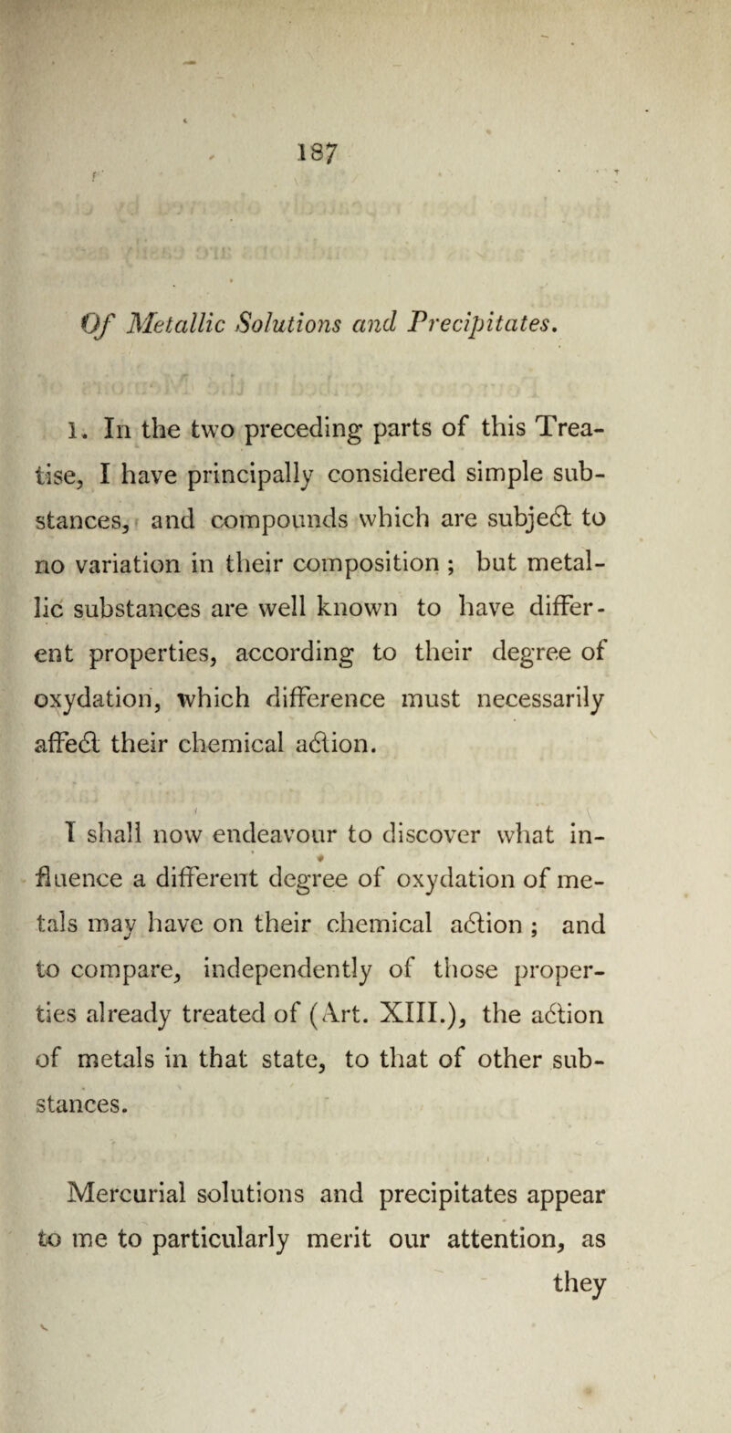 Of Metallic Solutions and Precipitates. 1. In the two preceding parts of this Trea¬ tise, I have principally considered simple sub¬ stances, and compounds which are subject to no variation in their composition ; but metal¬ lic substances are well known to have differ¬ ent properties, according to their degree of oxydation, which difference must necessarily affedi their chemical adlion. i I shall now endeavour to discover what in- ♦ fluence a different degree of oxydation of me¬ tals may have on their chemical adlion ; and to compare, independently of those proper¬ ties already treated of (Art. XIII.), the adlion of metals in that state, to that of other sub¬ stances. . • » ' 4 « Mercurial solutions and precipitates appear to me to particularly merit our attention, as they v