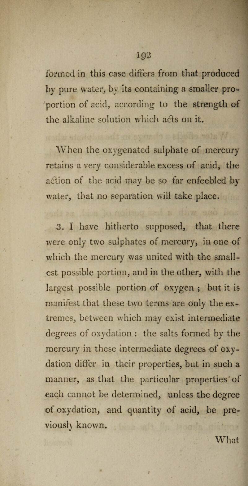 19? formed in this case differs from that produced by pure water, by its containing a smaller pro¬ portion of acid, according to the strength of the alkaline solution which a6ts on it. When the oxygenated sulphate of mercury retains a very considerable excess of acid, the adlion of the acid may be so far enfeebled by water, that no separation will take place. 3. I have hitherto supposed, that there were only two sulphates of mercury, in one of which the mercury was united with the small¬ est possible portion, and in the other, with the largest possible portion of oxygen ; but it is manifest that these two terms are only the ex¬ tremes, between which may exist intermediate degrees of oxydation : the salts formed by the mercury in these intermediate degrees of oxy¬ dation differ in their properties, but in such a manner, as that the particular properties of each cannot be determined, unless the degree of oxydation, and quantity of acid, be pre¬ vious!} known.