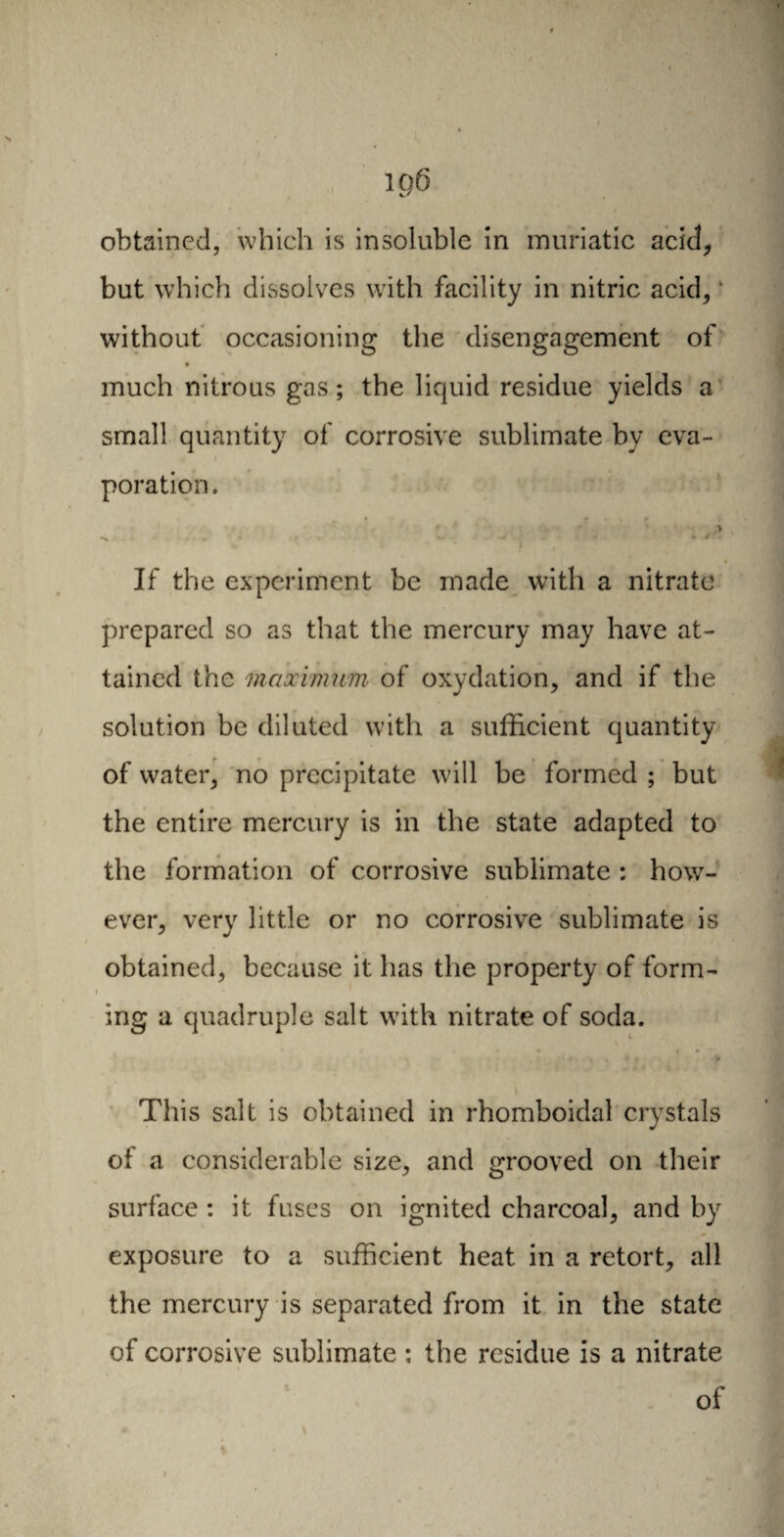 ip6 obtained, which is insoluble in muriatic acid, but which dissolves with facility in nitric acid, * without occasioning the disengagement of much nitrous gas ; the liquid residue yields a small quantity of corrosive sublimate by eva¬ poration. > » If the experiment be made with a nitrate prepared so as that the mercury may have at¬ tained the maximum of oxydation, and if the solution be diluted with a sufficient quantity of water, no precipitate will be formed ; but the entire mercury is in the state adapted to the formation of corrosive sublimate : how¬ ever, very little or no corrosive sublimate is obtained, because it has the property of form- i * ing a quadruple salt with nitrate of soda. This salt is obtained in rhomboidal crystals of a considerable size, and grooved on their surface : it fuses on ignited charcoal, and by exposure to a sufficient heat in a retort, all the mercury is separated from it in the state of corrosive sublimate : the residue is a nitrate » of