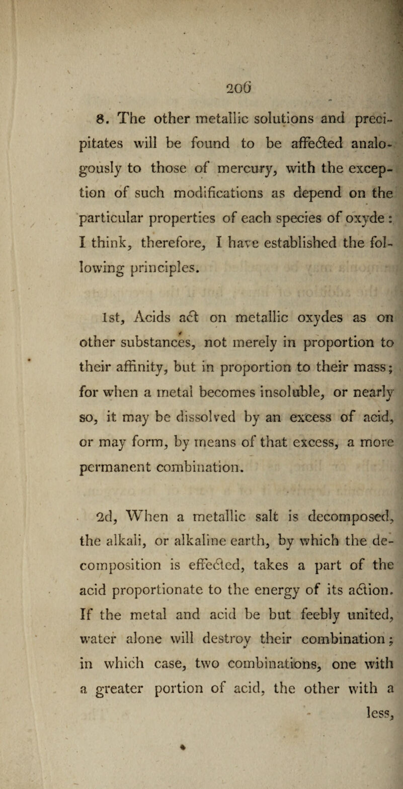 8. The other metallic solutions and preci¬ pitates will be found to be aflfedted analo¬ gously to those of mercury, with the excep¬ tion of such modifications as depend on the particular properties of each species of oxyde : I think, therefore, I have established the fol¬ lowing principles. 1st, Acids act on metallic oxydes as on other substances, not merely in proportion to their affinity, but in proportion to their mass ; for when a metal becomes insoluble, or nearly so, it may be dissolved by an excess of acid, or may form, by means of that excess, a more permanent combination. 2d, When a metallic salt is decomposed, / - . r ' v Î the alkali, or alkaline earth, by which the de- % composition is effected, takes a part of the acid proportionate to the energy of its adtion. If the metal and acid be but feebly united, water alone will destroy their combination ; in which case, two combinations, one with a greater portion of acid, the other with a less.