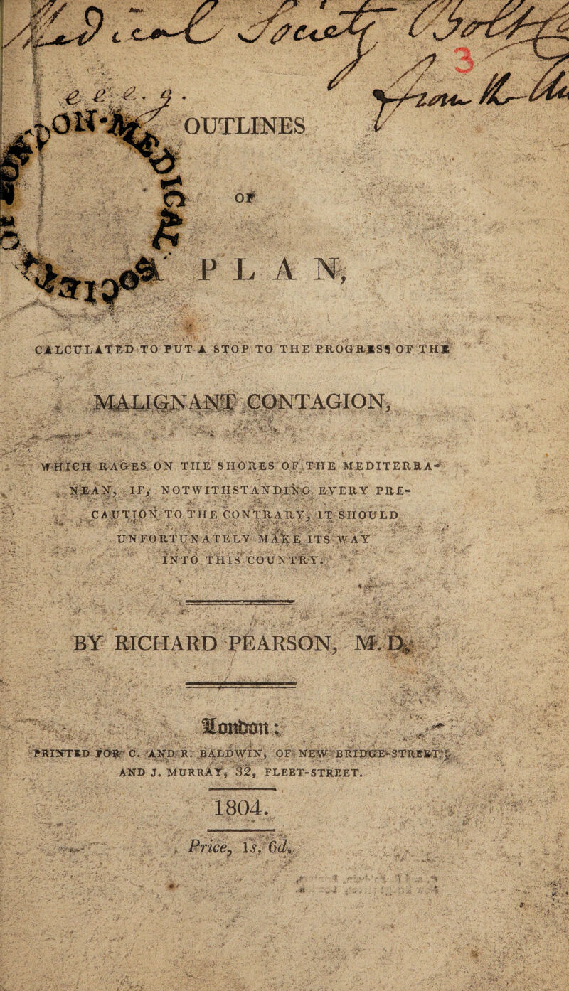 OUTLINES CALCULATED TO PUT A STOP TO THE PROGRESS OP THE \ •• MALIGNANT CONTAGION, ■, 'Mi. - ■ WHICH RAGES ON THE SHORES OF THE M EDIT ERR A- I N £ A N, IF, NOTWITHSTANDING EVERY PRE- 5/' r>•* ’ vf' A. • .ASA'- ■ >1 ■' , C A-JO TIC Nr TO T If £ CO N'T^IARY^.11 UNFORTUNATELY V ? j A - ■ i IT SHOULD ITS WAY INTO THIS COUNTRY, BY RICHARD PEARSON, M. D, . Emtott; PRINTID FOR- C. AND R. BALDWIN, OF^ NEW BRIDGE^STRB&TO, AND J. MURRAY, 32, FLEET-STREET, ^ •• .H ' 1804. Price, is. 6d:, i $