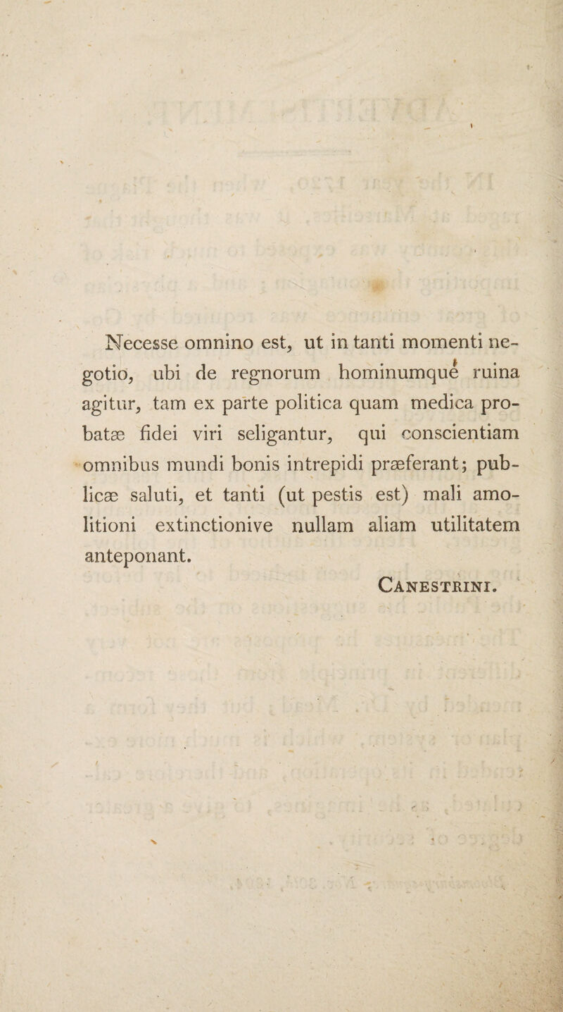 1 Necesse omnino est> ut in tanti moment! ne- gotio, ubi de regnorum hominumque ruina agitur, tarn ex parte politica quam medica pro- batae fidei viri seligantur, qui conscientiam omnibus mundi bonis intrepidi praeferant; pub- licae saluti, et tanti (ut pestis est) mali amo- litioni extinctionive nullam aliam utilitatem anteponant. Canestrini. N