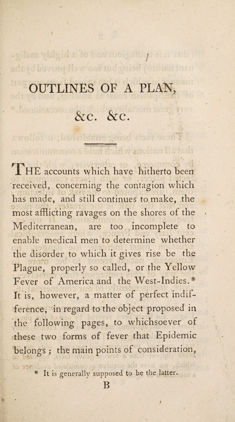 OUTLINES OF A PLAN, &c. &c. r The accounts which have hitherto been received, concerning the contagion which has made, and still continues to make, the most afflicting ravages on the shores of the Mediterranean, are too incomplete to enable medical men to determine whether the disorder to which it gives rise be the Plague, properly so called, or the Yellow Fever of America and the West-Indies A It is, however, a matter of perfect indif- t ference, in regard to the object proposed in the following pages, to whichsoever of these two forms of fever that Epidemic belongs ; the main points of consideration, * It is generally supposed to be the latter. B